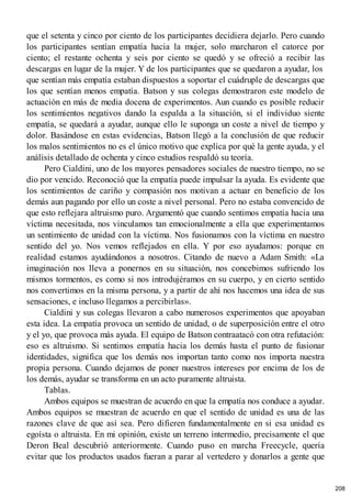 que el setenta y cinco por ciento de los participantes decidiera dejarlo. Pero cuando
los participantes sentían empatía hacia la mujer, solo marcharon el catorce por
ciento; el restante ochenta y seis por ciento se quedó y se ofreció a recibir las
descargas en lugar de la mujer. Y de los participantes que se quedaron a ayudar, los
que sentían más empatía estaban dispuestos a soportar el cuádruple de descargas que
los que sentían menos empatía. Batson y sus colegas demostraron este modelo de
actuación en más de media docena de experimentos. Aun cuando es posible reducir
los sentimientos negativos dando la espalda a la situación, si el individuo siente
empatía, se quedará a ayudar, aunque ello le suponga un coste a nivel de tiempo y
dolor. Basándose en estas evidencias, Batson llegó a la conclusión de que reducir
los malos sentimientos no es el único motivo que explica por qué la gente ayuda, y el
análisis detallado de ochenta y cinco estudios respaldó su teoría.
Pero Cialdini, uno de los mayores pensadores sociales de nuestro tiempo, no se
dio por vencido. Reconoció que la empatía puede impulsar la ayuda. Es evidente que
los sentimientos de cariño y compasión nos motivan a actuar en beneficio de los
demás aun pagando por ello un coste a nivel personal. Pero no estaba convencido de
que esto reflejara altruismo puro. Argumentó que cuando sentimos empatía hacia una
víctima necesitada, nos vinculamos tan emocionalmente a ella que experimentamos
un sentimiento de unidad con la víctima. Nos fusionamos con la víctima en nuestro
sentido del yo. Nos vemos reflejados en ella. Y por eso ayudamos: porque en
realidad estamos ayudándonos a nosotros. Citando de nuevo a Adam Smith: «La
imaginación nos lleva a ponernos en su situación, nos concebimos sufriendo los
mismos tormentos, es como si nos introdujéramos en su cuerpo, y en cierto sentido
nos convertimos en la misma persona, y a partir de ahí nos hacemos una idea de sus
sensaciones, e incluso llegamos a percibirlas».
Cialdini y sus colegas llevaron a cabo numerosos experimentos que apoyaban
esta idea. La empatía provoca un sentido de unidad, o de superposición entre el otro
y el yo, que provoca más ayuda. El equipo de Batson contraatacó con otra refutación:
eso es altruismo. Si sentimos empatía hacia los demás hasta el punto de fusionar
identidades, significa que los demás nos importan tanto como nos importa nuestra
propia persona. Cuando dejamos de poner nuestros intereses por encima de los de
los demás, ayudar se transforma en un acto puramente altruista.
Tablas.
Ambos equipos se muestran de acuerdo en que la empatía nos conduce a ayudar.
Ambos equipos se muestran de acuerdo en que el sentido de unidad es una de las
razones clave de que así sea. Pero difieren fundamentalmente en si esa unidad es
egoísta o altruista. En mi opinión, existe un terreno intermedio, precisamente el que
Deron Beal descubrió anteriormente. Cuando puso en marcha Freecycle, quería
evitar que los productos usados fueran a parar al vertedero y donarlos a gente que
208
 