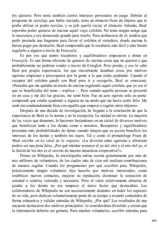 los quisiera. Pero tenía también ciertos intereses personales en juego. Debido al
programa de reciclaje que había iniciado, tenía un almacén lleno de objetos que ni
podía utilizar ni podía reciclar, y su jefe quería vaciar el almacén. Además, Beal
esperaba poder quitarse de encima aquel viejo colchón. No tenía ningún amigo que
lo necesitara y era demasiado grande para tirarlo. Para deshacerse de él, tendría que
pedir prestada una furgoneta para llevar el colchón al vertedero, donde encima le
harían pagar por destruirlo. Beal comprendió que le resultaría más fácil y más barato
regalarlo a alguien a través de Freecycle.
Es por eso que tantos receptores y equilibradores empezaron a donar en
Freecycle. Es una forma eficiente de quitarse de encima cosas que no quieren y que
probablemente no podrían vender a través de Craiglist. Pero pronto, y eso lo sabe
Beal por propia experiencia, los que inicialmente donaban cosas por motivos
egoístas empiezan a preocuparse por la gente a la que están ayudando. Cuando el
receptor del colchón quedó con Beal para ir a recogerlo, Beal se emocionó.
«Pensaba que me quitaba un trasto de encima regalando aquel colchón, que yo era el
que se beneficiaba del tema —explica—. Pero cuando aquella persona se presentó
en mi casa y me dio las gracias, me sentí bien. Fue un acto egoísta solo en parte:
comprendí que estaba ayudando a alguien de un modo que me hacía sentir feliz. Me
sentí tan condenadamente bien con aquello que empecé a regalar otros objetos».
Después de una década de investigación, he llegado a la conclusión de que la
experiencia de Beal es la norma y no la excepción. La unidad es otrista. La mayoría
de las veces que donamos, lo hacemos basándonos en un cóctel de diversos motivos
que benefician tanto a los demás como a nosotros. Receptores y equilibradores
presentan más probabilidades de donar cuando intuyen que su acción beneficia los
intereses de los demás y también los suyos. Tal y como el primatólogo Frans de
Waal escribe en La edad de la empatía: «La división entre egoísmo y altruismo
podría ser una pista falsa. ¿Por qué intentar arrancar el yo del otro y el otro del yo, si
la fusión de los dos es el secreto de nuestra naturaleza cooperativa?».
Piense en Wikipedia, la enciclopedia online escrita gratuitamente por más de
tres millones de voluntarios, de los cuales más de cien mil realizan contribuciones
de manera regular. Cuando les preguntamos por qué escriben para Wikipedia,
prácticamente ningún voluntario dijo hacerlo por motivos interesados, como
establecer nuevos contactos, mejorar su reputación, disminuir la sensación de
soledad o sentirse valorado y necesario. Pero el valor relativamente altruista de
ayudar a los demás no era tampoco el único factor que destacaban. Los
colaboradores de Wikipedia no son necesariamente donantes en todos los aspectos
de su vida, pero dedican voluntariamente parte de su tiempo a resumir contenidos de
forma exhaustiva y validar entradas de Wikipedia. ¿Por qué? Los resultados de una
encuesta destacaron dos motivos principales: lo consideraban divertido y creían que
la información debería ser gratuita. Para muchos voluntarios, escribir entradas para
209
 