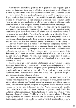 Consideremos las batallas políticas de un pueblerino que respondía por el
nombre de Sampson. Decía que su objetivo era convertirse en el «Clinton de
Illinois» y puso sus miras en hacerse con un escaño en el Senado. Habiendo pasado
su juventud trabajando como granjero, Sampson era un candidato improbable para un
despacho político. Pero Sampson tenía mucha ambición; con sólo veintitrés años, se
presentó por primera vez a las elecciones de su Estado con vistas a tener un escaño.
Había un total de trece candidatos, y sólo los cuatro primeros obtenían escaño.
Sampson obtuvo un resultado poco brillante, puesto que acabó en octavo lugar.
Perdida esta carrera, Sampson se volcó en los negocios y pidió un préstamo
para poner en marcha una pequeña tienda junto con un amigo. El negocio fracasó y
Sampson no pudo devolver el crédito, de manera que las autoridades locales le
embargaron las propiedades. Poco después, su socio murió sin dejar bienes y
Sampson tuvo que cargar también con su deuda. En broma, Sampson se refería a su
pasivo como «la deuda nacional»: debía un importe equivalente a quince veces sus
ingresos anuales. Le llevó años, pero acabó devolviendo hasta el último centavo.
Después de su fracaso en el mundo de los negocios, Sampson se presentó por
segunda vez a las elecciones legislativas de su estado. Pese a tener sólo veinticinco
años de edad, acabó segundo y consiguió un escaño. Para acudir a su primera sesión
parlamentaria, tuvo que pedir dinero prestado para comprarse su primer traje.
Sampson conservó su escaño durante los ocho años siguientes y entretanto obtuvo
una diplomatura en Derecho. Al final, con cuarenta y cinco años de edad, se
consideró preparado para aspirar a un escaño a nivel nacional. Y se presentó como
candidato al Senado.
Sampson sabía que lo suyo era una batalla cuesta arriba. Tenía dos oponentes
destacados: James Shields y Lyman Trumbull. Ambos habían sido jueces de la Corte
Suprema y tenían unos antecedentes más privilegiados que Sampson. Shields, titular
ya del escaño que se presentaba a su reelección, era sobrino de un congresista.
Trumbull era nieto de un destacado historiador de Yale. En comparación, Sampson
tenía poca experiencia e influencia política.
En la primera encuesta, Sampson apareció sorprendentemente en cabeza, con un
cuarenta y cuatro por ciento de apoyos. Shields le seguía de cerca, con un cuarenta y
uno por ciento, mientras que Trumbull estaba muy rezagado, con sólo un cinco por
ciento. En la encuesta siguiente, Sampson había ganado terreno, haciéndose con un
cuarenta y siete por ciento de los posibles votos. Pero la marea empezó a cambiar
cuando se sumó a la carrera un nuevo candidato: el gobernador del Estado, Joel
Matteson. Matteson era popular y tenía el potencial necesario para robarles votos a
Sampson y Trumbull. Cuando Shields se retiró de la carrera electoral, Matteson
cogió rápidamente la delantera. Matteson tenía el cuarenta y cuatro por ciento,
Sampson descendió al treinta y ocho por ciento y Trumbull estaba sólo en el nueve
21
 