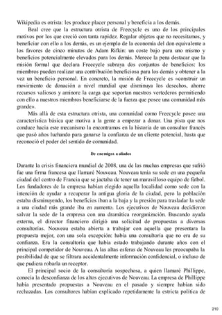 Wikipedia es otrista: les produce placer personal y beneficia a los demás.
Beal cree que la estructura otrista de Freecycle es uno de los principales
motivos por los que creció con tanta rapidez. Regalar objetos que no necesitamos, y
beneficiar con ello a los demás, es un ejemplo de la economía del don equivalente a
los favores de cinco minutos de Adam Rifkin: un coste bajo para uno mismo y
beneficios potencialmente elevados para los demás. Merece la pena destacar que la
misión formal que declara Freecycle subraya dos conjuntos de beneficios: los
miembros pueden realizar una contribución beneficiosa para los demás y obtener a la
vez un beneficio personal. En concreto, la misión de Freecycle es «construir un
movimiento de donación a nivel mundial que disminuya los desechos, ahorre
recursos valiosos y aminore la carga que soportan nuestros vertederos permitiendo
con ello a nuestros miembros beneficiarse de la fuerza que posee una comunidad más
grande».
Más allá de esta estructura otrista, una comunidad como Freecycle posee una
característica básica que motiva a la gente a empezar a donar. Una pista que nos
conduce hacia este mecanismo la encontramos en la historia de un consultor francés
que pasó años luchando para ganarse la confianza de un cliente potencial, hasta que
reconoció el poder del sentido de comunidad.
De enemigos a aliados
Durante la crisis financiera mundial de 2008, una de las muchas empresas que sufrió
fue una firma francesa que llamaré Nouveau. Nouveau tenía su sede en una pequeña
ciudad del centro de Francia que se jactaba de tener un maravilloso equipo de fútbol.
Los fundadores de la empresa habían elegido aquella localidad como sede con la
intención de ayudar a recuperar la antigua gloria de la ciudad, pero la población
estaba disminuyendo, los beneficios iban a la baja y la presión para trasladar la sede
a una ciudad más grande iba en aumento. Los ejecutivos de Nouveau decidieron
salvar la sede de la empresa con una dramática reorganización. Buscando ayuda
externa, el director financiero dirigió una solicitud de propuestas a diversas
consultorías. Nouveau estaba abierta a trabajar con aquella que presentara la
propuesta mejor, con una sola excepción: había una consultoría que no era de su
confianza. Era la consultoría que había estado trabajando durante años con el
principal competidor de Nouveau. A las altas esferas de Nouveau les preocupaba la
posibilidad de que se filtrara accidentalmente información confidencial, o incluso de
que pudiera robarla un receptor.
El principal socio de la consultoría sospechosa, a quien llamaré Phillippe,
conocía la desconfianza de los altos ejecutivos de Nouveau. La empresa de Phillippe
había presentado propuestas a Nouveau en el pasado y siempre habían sido
rechazadas. Los consultores habían explicado repetidamente la estricta política de
210
 