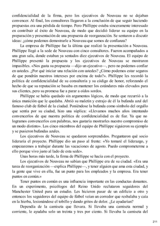 confidencialidad de la firma, pero los ejecutivos de Nouveau no se dejaban
convencer. Al final, los consultores llegaron a la conclusión de que seguir haciendo
propuestas era una pérdida de tiempo. Pero Phillippe estaba sinceramente interesado
en contribuir al éxito de Nouveau, de modo que decidió liderar su equipo en la
preparación y presentación de una propuesta de reorganzación. Se sentaron a discutir
ideas: ¿cómo podemos demostrarle a Nouveau que somos de confianza?
La empresa de Phillippe fue la última que realizó la presentación a Nouveau.
Phillippe llegó a la sede de Nouveau con cinco consultores. Fueron acompañados a
una gran sala, donde estaban ya sentados diez ejecutivos de Nouveau. El equipo de
Phillippe presentó la propuesta y los ejecutivos de Nouveau se mostraron
impasibles. «Nos gusta su propuesta —dijo un ejecutivo—, pero no podemos confiar
en ustedes. ¿Por qué iniciar una relación con ustedes? ¿Cómo podemos estar seguros
de que pondrán nuestros intereses por encima de todo?». Phillippe les recordó la
política de confidencialidad de su consultoría y su código de honor, reforzando el
hecho de que su reputación se basaba en mantener los estándares más elevados para
sus clientes, pero su promesa fue a parar a oídos sordos.
Phillippe se había quedado sin argumentos lógicos, de modo que recurrió a la
única munición que le quedaba. Abrió su maletín y extrajo de él la bufanda azul del
famoso club de fútbol de la ciudad. Poniéndose la bufanda como símbolo del orgullo
que sentía por su ciudad, hizo una súplica: «Llevamos muchos años intentando
convencerlos de que nuestra política de confidencialidad es de fiar. Ya que no
logramos convencerlos con palabras, nos gustaría mostrarles nuestro compromiso de
un modo distinto». Los cinco miembros del equipo de Phillippe siguieron su ejemplo
y se pusieron bufandas azules.
Los ejecutivos de Nouveau se quedaron sorprendidos. Preguntaron qué socio
lideraría el proyecto. Phillippe dio un paso al frente: «Yo tomaré el liderazgo, y
empezaremos a trabajar durante las vacaciones de agosto. Puedo comprometerme a
ello porque vivo justo al lado de esta sede».
Unas horas más tarde, la firma de Phillippe se hacía con el proyecto.
Los ejecutivos de Nouveau no sabían que Phillippe era de su ciudad. «Era una
tarea de reorganización —explica Phillippe—, y tener alguien que ama esta ciudad, y
la gente que vive en ella, fue un punto para los empleados y la empresa. Era tener
puntos en común.»
Tener puntos en común es una influencia importante en las conductas donantes.
En un experimento, psicólogos del Reino Unido reclutaron seguidores del
Manchester United para un estudio. Les hicieron pasar de un edificio a otro y
entonces los seguidores del equipo de fútbol veían un corredor que resbalaba y caía
en la hierba, lesionándose el tobillo y dando gritos de dolor. ¿Le ayudarían?
Dependía de la camiseta que llevara. Si llevaba una camiseta normal y
corriente, le ayudaba solo un treinta y tres por ciento. Si llevaba la camiseta del
211
 