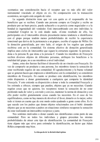 «comunica una consideración hacia el receptor que va más allá del valor
instrumental vinculado al objeto en sí». En comparación con la transacción
económica, un regalo está cargado de valor.
La segunda distinción tiene que ver con quién es el responsable de los
beneficios que se reciben. Cuando una persona compra en Craiglist y recibe un
producto por un buen precio, puede achacarlo a su pericia como negociador o a la
bondad (o ingenuidad) del vendedor. Está intercambiando con otro individuo; la
comunidad Craiglist no le está dando nada. «Como resultado de ello, los
participantes en el intercambio directo presentarán menos tendencia a identificarse
con el grupo porque tendrán menos probabilidades de recibir la experiencia
emocional que deriva de la pertenencia a un grupo», escribe el equipo de Willer. En
la donación generalizada, por otro lado, el origen de los regalos que puedan
recibirse está en la comunidad. Un sistema efectivo de donación generalizada
implica unos ciclos de intercambio que siguen la estructura siguiente: la persona A
dona a la persona B, que dona a la persona C. Cuando los miembros de Freecycle
reciben diversos objetos de diferentes personas, atribuyen los beneficios a la
totalidad del grupo, no a sus miembros a nivel individual.
Juntas, estas dos fuerzas facilitan el desarrollo de un vínculo con Freecycle. En
vez de comprarle un producto a una persona, los miembros tienen la sensación de
estar recibiendo regalos de una comunidad. El agradecimiento y la buena voluntad
que se generan hacen que empiecen a identificarse con la comunidad y se consideren
miembros de Freecycle. En cuanto se produce esta identificación, los miembros
están dispuestos a donar gratuitamente a cualquiera que comparta la identidad
Freecycle. Y esto extiende su disposición a donar a toda la comunidad Freecycle y
los estimula a ofrecer, siempre que pueden, objetos que ya no necesitan. Cuando
regalan cosas que no quieren, los receptores tienen la sensación de no estar
perdiendo nada de valor y, con todo y con eso, mantener la norma de donación y con
ello poder recibir gratuitamente cosas cuando las necesiten. En el caso de los
equilibradores, como no hay manera de devolver el favor, donarlo es lo mejor, sobre
todo si tienen en cuenta que de este modo están ayudando a gente como ellos. Es lo
que sucede con los padres que donan objetos relacionados con el bebé: donando
objetos que ya no necesitan a padres en situaciones similares recuperan la sensación
de estar realizando un intercambio recíproco y justo.
Nos sentimos motivados a donar cuando nos identificamos como parte de una
comunidad. Pero no todos los individuos y grupos presentan las mismas
probabilidades de atraer este tipo de identificación. La comunidad de Freecycle
tiene alguno más que sirve para estimular la identificación, un factor que Adam
Rifkin comprende muy bien.
La búsqueda de la distintividad óptima
213
 