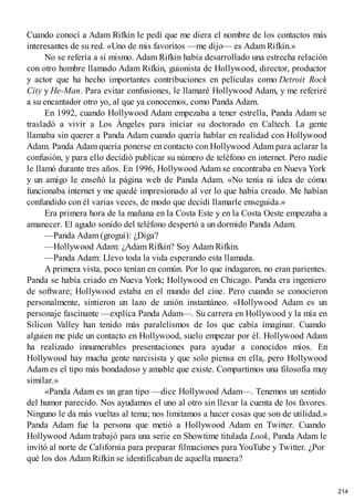 Cuando conocí a Adam Rifkin le pedí que me diera el nombre de los contactos más
interesantes de su red. «Uno de mis favoritos —me dijo— es Adam Rifkin.»
No se refería a sí mismo. Adam Rifkin había desarrollado una estrecha relación
con otro hombre llamado Adam Rifkin, guionista de Hollywood, director, productor
y actor que ha hecho importantes contribuciones en películas como Detroit Rock
City y He-Man. Para evitar confusiones, le llamaré Hollywood Adam, y me referiré
a su encantador otro yo, al que ya conocemos, como Panda Adam.
En 1992, cuando Hollywood Adam empezaba a tener estrella, Panda Adam se
trasladó a vivir a Los Ángeles para iniciar su doctorado en Caltech. La gente
llamaba sin querer a Panda Adam cuando quería hablar en realidad con Hollywood
Adam. Panda Adam quería ponerse en contacto con Hollywood Adam para aclarar la
confusión, y para ello decidió publicar su número de teléfono en internet. Pero nadie
le llamó durante tres años. En 1996, Hollywood Adam se encontraba en Nueva York
y un amigo le enseñó la página web de Panda Adam. «No tenía ni idea de cómo
funcionaba internet y me quedé impresionado al ver lo que había creado. Me habían
confundido con él varias veces, de modo que decidí llamarle enseguida.»
Era primera hora de la mañana en la Costa Este y en la Costa Oeste empezaba a
amanecer. El agudo sonido del teléfono despertó a un dormido Panda Adam.
—Panda Adam (grogui): ¿Diga?
—Hollywood Adam: ¿Adam Rifkin? Soy Adam Rifkin.
—Panda Adam: Llevo toda la vida esperando esta llamada.
A primera vista, poco tenían en común. Por lo que indagaron, no eran parientes.
Panda se había criado en Nueva York; Hollywood en Chicago. Panda era ingeniero
de software; Hollywood estaba en el mundo del cine. Pero cuando se conocieron
personalmente, sintieron un lazo de unión instantáneo. «Hollywood Adam es un
personaje fascinante —explica Panda Adam—. Su carrera en Hollywood y la mía en
Silicon Valley han tenido más paralelismos de los que cabía imaginar. Cuando
alguien me pide un contacto en Hollywood, suelo empezar por él. Hollywood Adam
ha realizado innumerables presentaciones para ayudar a conocidos míos. En
Hollywood hay mucha gente narcisista y que solo piensa en ella, pero Hollywood
Adam es el tipo más bondadoso y amable que existe. Compartimos una filosofía muy
similar.»
«Panda Adam es un gran tipo —dice Hollywood Adam—. Tenemos un sentido
del humor parecido. Nos ayudamos el uno al otro sin llevar la cuenta de los favores.
Ninguno le da más vueltas al tema; nos limitamos a hacer cosas que son de utilidad.»
Panda Adam fue la persona que metió a Hollywood Adam en Twitter. Cuando
Hollywood Adam trabajó para una serie en Showtime titulada Look, Panda Adam le
invitó al norte de California para preparar filmaciones para YouTube y Twitter. ¿Por
qué los dos Adam Rifkin se identificaban de aquella manera?
214
 