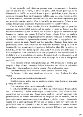 Si está pensando en el efecto que provoca tener el mismo nombre, los datos
sugieren que está en lo cierto, al menos en parte. Brett Pelham, psicólogo de la
Universidad de Buffalo, se percató de que al parecer preferimos a gente, lugares y
cosas que nos recuerdan a nuestra persona. Debido a que asociamos nuestro nombre
a nuestra identidad, podríamos sentirnos atraídos hacia decisiones importantes que
nos recuerdan nuestro nombre. Con la intención de demostrarlo, Pelham y sus
colegas han realizado un conjunto de estudios asombrosos y controvertidos.
Con la ayuda de cinco estudios distintos, descubrieron que las personas
presentan una probabilidad excepcional de acabar viviendo en lugares que les
recuerdan su nombre de pila. En uno de esos estudios, el equipo de Pelham investigó
las cuarenta ciudades más grandes de Estados Unidos en busca de los cien nombres
de pila más comunes que compartiesen las tres primeras letras con el nombre de las
ciudades. A continuación, agruparon los nombres en términos de su popularidad por
distintos grupos de edad. Resultó que los individuos llamados Jack tienen una
probabilidad cuatro veces mayor que los individuos llamados Phillip de vivir en
Jacksonville, aun siendo nombres igualmente habituales. (Los Phil se reúnen en
Filadelfia, por lo visto, donde superan a los Jack). Y no es que esos individuos se
llamen así porque viven en esas ciudades; sino que presentan más probabilidades de
trasladarse a vivir a ciudades cuyo nombre les recuerda el suyo (Georgia tiene el
doble de probabilidades de trasladarse a vivir a Georgia de lo que el azar podría
predecir).
Y eso funciona también en las profesiones: en 1990, Dennis era el nombre que
ocupaba el lugar número cuarenta en la lista de nombres más utilizados en Estados
Unidos. Jerry ocupaba el número treinta y nueve y Walter el cuarenta y uno.
En Estados Unidos había doscientos setenta dentistas llamados Jerry.
En Estados Unidos había doscientos cincuenta y siete dentistas llamados
Walter.
¿Cuántos dentistas había llamados Dennis?
Estadísticamente, tendría que ser un número situado entre doscientos cincuenta
y siete y doscientos setenta.
Pero en realidad había cuatrocientos ochenta y dos.
Si se llama usted Dennnis, tiene casi el doble de probabilidades de ser dentista
que si se llama Jerry o Walter, nombres igual de comunes que Dennis. Otros estudios
demuestran que personas que llevan como apellido Lawyer* presentan más
probabilidades de acabar convirtiéndose en abogados que en médicos, con un
porcentaje cuarenta y cuatro veces superior a lo que predeciría el azar; y lo contrario
sucede con la gente apellidada Doctor, con un treinta y ocho por ciento más de
probabilidades de lo que prediría el azar. La atracción se encuentra también presente
en productos y personas que asociamos con nosotros. Pelham y sus colegas han
215
 