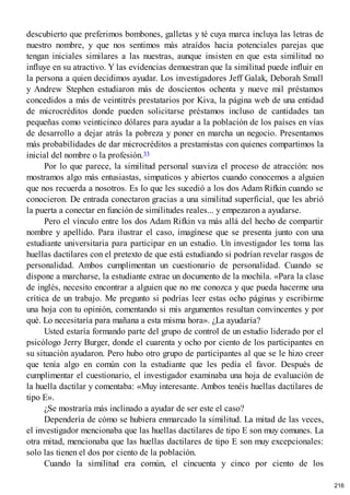 descubierto que preferimos bombones, galletas y té cuya marca incluya las letras de
nuestro nombre, y que nos sentimos más atraídos hacia potenciales parejas que
tengan iniciales similares a las nuestras, aunque insisten en que esta similitud no
influye en su atractivo. Y las evidencias demuestran que la similitud puede influir en
la persona a quien decidimos ayudar. Los investigadores Jeff Galak, Deborah Small
y Andrew Stephen estudiaron más de doscientos ochenta y nueve mil préstamos
concedidos a más de veintitrés prestatarios por Kiva, la página web de una entidad
de microcréditos donde pueden solicitarse préstamos incluso de cantidades tan
pequeñas como veinticinco dólares para ayudar a la población de los países en vías
de desarrollo a dejar atrás la pobreza y poner en marcha un negocio. Presentamos
más probabilidades de dar microcréditos a prestamistas con quienes compartimos la
inicial del nombre o la profesión.33
Por lo que parece, la similitud personal suaviza el proceso de atracción: nos
mostramos algo más entusiastas, simpaticos y abiertos cuando conocemos a alguien
que nos recuerda a nosotros. Es lo que les sucedió a los dos Adam Rifkin cuando se
conocieron. De entrada conectaron gracias a una similitud superficial, que les abrió
la puerta a conectar en función de similitudes reales... y empezaron a ayudarse.
Pero el vínculo entre los dos Adam Rifkin va más allá del hecho de compartir
nombre y apellido. Para ilustrar el caso, imagínese que se presenta junto con una
estudiante universitaria para participar en un estudio. Un investigador les toma las
huellas dactilares con el pretexto de que está estudiando si podrían revelar rasgos de
personalidad. Ambos cumplimentan un cuestionario de personalidad. Cuando se
dispone a marcharse, la estudiante extrae un documento de la mochila. «Para la clase
de inglés, necesito encontrar a alguien que no me conozca y que pueda hacerme una
crítica de un trabajo. Me pregunto si podrías leer estas ocho páginas y escribirme
una hoja con tu opinión, comentando si mis argumentos resultan convincentes y por
qué. Lo necesitaría para mañana a esta misma hora». ¿La ayudaría?
Usted estaría formando parte del grupo de control de un estudio liderado por el
psicólogo Jerry Burger, donde el cuarenta y ocho por ciento de los participantes en
su situación ayudaron. Pero hubo otro grupo de participantes al que se le hizo creer
que tenía algo en común con la estudiante que les pedía el favor. Después de
cumplimentar el cuestionario, el investigador examinaba una hoja de evaluación de
la huella dactilar y comentaba: «Muy interesante. Ambos tenéis huellas dactilares de
tipo E».
¿Se mostraría más inclinado a ayudar de ser este el caso?
Dependería de cómo se hubiera enmarcado la similitud. La mitad de las veces,
el investigador mencionaba que las huellas dactilares de tipo E son muy comunes. La
otra mitad, mencionaba que las huellas dactilares de tipo E son muy excepcionales:
solo las tienen el dos por ciento de la población.
Cuando la similitud era común, el cincuenta y cinco por ciento de los
216
 
