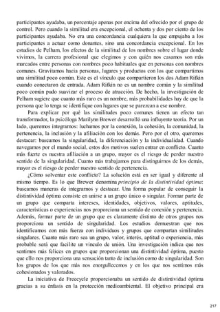 participantes ayudaba, un porcentaje apenas por encima del ofrecido por el grupo de
control. Pero cuando la similitud era excepcional, el ochenta y dos por ciento de los
participantes ayudaba. No era una concordancia cualquiera la que empujaba a los
participantes a actuar como donantes, sino una concordancia excepcional. En los
estudios de Pelham, los efectos de la similitud de los nombres sobre el lugar donde
vivimos, la carrera profesional que elegimos y con quién nos casamos son más
marcados entre personas con nombres poco habituales que en personas con nombres
comunes. Gravitamos hacia personas, lugares y productos con los que compartimos
una similitud poco común. Este es el vínculo que compartieron los dos Adam Rifkin
cuando conectaron de entrada. Adam Rifkin no es un nombre común y la similitud
poco común pudo suavizar el proceso de atracción. De hecho, la investigación de
Pelham sugiere que cuanto más raro es un nombre, más probabilidades hay de que la
persona que lo tenga se identifique con lugares que se parezcan a ese nombre.
Para explicar por qué las similitudes poco comunes tienen un efecto tan
transformador, la psicóloga Marilynn Brewer desarrolló una influyente teoría. Por un
lado, queremos integrarnos: luchamos por la conexión, la cohesión, la comunidad, la
pertenencia, la inclusión y la afiliación con los demás. Pero por el otro, queremos
destacar: buscamos la singularidad, la diferenciación y la individualidad. Cuando
navegamos por el mundo social, estos dos motivos suelen entrar en conflicto. Cuanto
más fuerte es nuestra afiliación a un grupo, mayor es el riesgo de perder nuestro
sentido de la singularidad. Cuanto más trabajamos para distinguirnos de los demás,
mayor es el riesgo de perder nuestro sentido de pertenencia.
¿Cómo solventar este conflicto? La solución está en ser igual y diferente al
mismo tiempo. Es lo que Brewer denomina principio de la distintividad óptima:
buscamos maneras de integrarnos y destacar. Una forma popular de conseguir la
distintividad óptima consiste en unirse a un grupo único o singular. Formar parte de
un grupo que comparta intereses, identidades, objetivos, valores, aptitudes,
características o experiencias nos proporciona un sentido de conexión y pertenencia.
Además, formar parte de un grupo que es claramente distinto de otros grupos nos
proporciona un sentido de singularidad. Los estudios demuestran que nos
identificamos con más fuerza con individuos y grupos que compartan similitudes
singulares. Cuanto más raro sea un grupo, valor, interés, aptitud o experiencia, más
probable será que facilite un vínculo de unión. Una investigación indica que nos
sentimos más felices en grupos que proporcionan una distintividad óptima, puesto
que ello nos proporciona una sensación tanto de inclusión como de singularidad. Son
los grupos de los que más nos enorgullecemos y en los que nos sentimos más
cohesionados y valorados.
La iniciativa de Freecycle proporcionaba un sentido de distintividad óptima
gracias a su énfasis en la protección medioambiental. El objetivo principal era
217
 