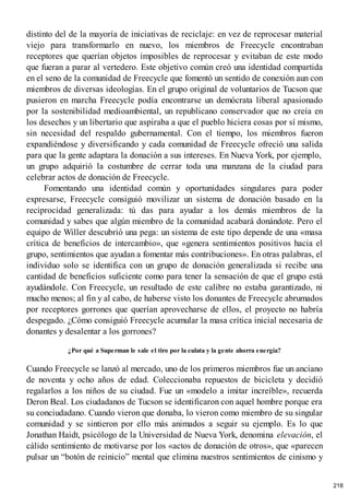 distinto del de la mayoría de iniciativas de reciclaje: en vez de reprocesar material
viejo para transformarlo en nuevo, los miembros de Freecycle encontraban
receptores que querían objetos imposibles de reprocesar y evitaban de este modo
que fueran a parar al vertedero. Este objetivo común creó una identidad compartida
en el seno de la comunidad de Freecycle que fomentó un sentido de conexión aun con
miembros de diversas ideologías. En el grupo original de voluntarios de Tucson que
pusieron en marcha Freecycle podía encontrarse un demócrata liberal apasionado
por la sostenibilidad medioambiental, un republicano conservador que no creía en
los desechos y un libertario que aspiraba a que el pueblo hiciera cosas por sí mismo,
sin necesidad del respaldo gubernamental. Con el tiempo, los miembros fueron
expandiéndose y diversificando y cada comunidad de Freecycle ofreció una salida
para que la gente adaptara la donación a sus intereses. En Nueva York, por ejemplo,
un grupo adquirió la costumbre de cerrar toda una manzana de la ciudad para
celebrar actos de donación de Freecycle.
Fomentando una identidad común y oportunidades singulares para poder
expresarse, Freecycle consiguió movilizar un sistema de donación basado en la
reciprocidad generalizada: tú das para ayudar a los demás miembros de la
comunidad y sabes que algún miembro de la comunidad acabará donándote. Pero el
equipo de Willer descubrió una pega: un sistema de este tipo depende de una «masa
crítica de beneficios de intercambio», que «genera sentimientos positivos hacia el
grupo, sentimientos que ayudan a fomentar más contribuciones». En otras palabras, el
individuo solo se identifica con un grupo de donación generalizada si recibe una
cantidad de beneficios suficiente como para tener la sensación de que el grupo está
ayudándole. Con Freecycle, un resultado de este calibre no estaba garantizado, ni
mucho menos; al fin y al cabo, de haberse visto los donantes de Freecycle abrumados
por receptores gorrones que querían aprovecharse de ellos, el proyecto no habría
despegado. ¿Cómo consiguió Freecycle acumular la masa crítica inicial necesaria de
donantes y desalentar a los gorrones?
¿Por qué a Superman le sale el tiro por la culata y la gente ahorra energía?
Cuando Freecycle se lanzó al mercado, uno de los primeros miembros fue un anciano
de noventa y ocho años de edad. Coleccionaba repuestos de bicicleta y decidió
regalarlos a los niños de su ciudad. Fue un «modelo a imitar increíble», recuerda
Deron Beal. Los ciudadanos de Tucson se identificaron con aquel hombre porque era
su conciudadano. Cuando vieron que donaba, lo vieron como miembro de su singular
comunidad y se sintieron por ello más animados a seguir su ejemplo. Es lo que
Jonathan Haidt, psicólogo de la Universidad de Nueva York, denomina elevación, el
cálido sentimiento de motivarse por los «actos de donación de otros», que «parecen
pulsar un “botón de reinicio” mental que elimina nuestros sentimientos de cinismo y
218
 