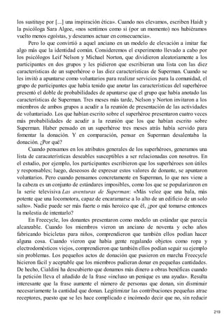 los sustituye por [...] una inspiración ética». Cuando nos elevamos, escriben Haidt y
la psicóloga Sara Algoe, «nos sentimos como si (por un momento) nos hubiéramos
vuelto menos egoístas, y deseamos actuar en consecuencia».
Pero lo que convirtió a aquel anciano en un modelo de elevación a imitar fue
algo más que la identidad común. Consideremos el experimento llevado a cabo por
los psicólogos Leif Nelson y Michael Norton, que dividieron aleatoriamente a los
participantes en dos grupos y les pidieron que escribieran una lista con las diez
características de un superhéroe o las diez características de Superman. Cuando se
les invitó a apuntarse como voluntarios para realizar servicios para la comunidad, el
grupo de participantes que había tenido que anotar las características del superhéroe
presentó el doble de probabilidades de apuntarse que el grupo que había anotado las
características de Superman. Tres meses más tarde, Nelson y Norton invitaron a los
miembros de ambos grupos a acudir a la reunión de presentación de las actividades
de voluntariado. Los que habían escrito sobre el superhéroe presentaron cuatro veces
más probabilidades de acudir a la reunión que los que habían escrito sobre
Superman. Haber pensado en un superhéroe tres meses atrás había servido para
fomentar la donación. Y en comparación, pensar en Superman desalentaba la
donación. ¿Por qué?
Cuando pensamos en los atributos generales de los superhéroes, generamos una
lista de caracaterísticas deseables susceptibles a ser relacionadas con nosotros. En
el estudio, por ejemplo, los participantes escribieron que los superhéroes son útiles
y responsables; luego, deseosos de expresar estos valores de donante, se apuntaron
voluntarios. Pero cuando pensamos concretamente en Superman, lo que nos viene a
la cabeza es un conjunto de estándares imposibles, como los que se popularizaron en
la serie televisiva Las aventuras de Superman: «Más veloz que una bala, más
potente que una locomotora, capaz de encaramarse a lo alto de un edificio de un solo
salto». Nadie puede ser más fuerte o más heroico que él, ¿por qué tomarse entonces
la molestia de intentarlo?
En Freecycle, los donantes presentaron como modelo un estándar que parecía
alcanzable. Cuando los miembros vieron un anciano de noventa y ocho años
fabricando bicicletas para niños, comprendieron que también ellos podían hacer
alguna cosa. Cuando vieron que había gente regalando objetos como ropa y
electrodomésticos viejos, comprendieron que también ellos podían seguir su ejemplo
sin problemas. Los pequeños actos de donación que pusieron en marcha Freecycle
hicieron fácil y aceptable que los miembros pudieran donar en pequeñas cantidades.
De hecho, Cialdini ha descubierto que donamos más dinero a obras benéficas cuando
la petición lleva el añadido de la frase «incluso un penique es una ayuda». Resulta
interesante que la frase aumente el número de personas que donan, sin disminuir
necesariamente la cantidad que donan. Legitimizar las contribuciones pequeñas atrae
receptores, puesto que se les hace complicado e incómodo decir que no, sin reducir
219
 