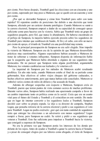 por ciento. Pero horas después, Trumbull ganó las elecciones con un cincuenta y uno
por ciento, superando por muy poco a Matteson, que se quedó con un cuarenta y siete
por ciento.
¿Por qué se derrumbó Sampson y cómo hizo Trumbull para subir con tanta
rapidez? El repentino cambio de posiciones fue debido a una decisión que tomó
Sampson, afectado por un carácter donante patológico. Cuando Matteson se sumó a
la carrera electoral, Sampson empezó a dudar de su capacidad de conseguir apoyo
suficiente como para hacerse con la victoria. Sabía que Trumbull tenía un grupo de
seguidores pequeño, pero fiel, que nunca lo abandonaría. De haberse encontrado en
el pellejo de Sampson, la mayoría habría ejercido presión sobre los seguidores de
Trumbull para intentar que cambiasen de bando. Al fin y al cabo, con sólo un nueve
por ciento de apoyo, el triunfo de Trumbull era una posibilidad muy remota.
Pero la principal preocupación de Sampson no era salir elegido. Sino impedir
la victoria de Matteson. Sampson era de la opinión de que Matteson desarrollaba
prácticas muy cuestionables. Algunos espectadores habían acusado a Matteson de
tratar de sobornar a votantes influyentes. Sampson disponía de información fiable
que le aseguraba que Matteson había abordado a algunos de sus seguidores más
destacados. De no parecer que Sampson tenía alguna posibilidad, argumentaba
Matteson, los votantes cambiarían sus lealtades y le votarían a él.
La inquietud de Sampson por los métodos de Matteson acabó resultando
profética. Un año más tarde, cuando Matteson estaba al final de su período como
gobernador, hizo efectivos al cobro viejos cheques del gobierno caducados, o
hechos efectivos anteriormente, pero que nunca habían sido cancelados. Matteson se
embolsó varios cientos de miles de dólares y fue acusado de fraude.
Además de albergar sospechas con respecto a Matteson, Sampson creía en
Trumbull, puesto que tenían puntos de vista comunes acerca de muchos problemas.
Durante varios años, Sampson había realizado una apasionada campaña a favor de
un cambio importante tanto en política como en lo social. Creía que era un asunto
vital para el futuro del Estado y Trumbull y él coincidían en este sentido. De modo
que en lugar de intentar convertir a los seguidores leales a Trumbull, Sampson
decidió caer sobre su propia espada. Le dijo a su director de campaña, Stephen
Logan, que pensaba retirarse de la carrera electoral y pedir a sus seguidores el voto
para Trumbull. Logan no podía creérselo: ¿por qué con tanta cantidad de seguidores
tenía que entregar las elecciones a un adversario con menos seguidores? Logan
rompió a llorar, pero Sampson no cedió. Se retiró y pidió a sus seguidores que
votaran a Trumbull. Esto fue suficiente para impulsar a Trumbull hacia la victoria,
que consiguió a expensas de Sampson.
No era la primera vez que Sampson ponía los intereses de los demás por
delante de los suyos. Antes de ayudar a Trumbull a ganar la carrera hacia el Senado,
y a pesar de conseguir elogios por sus labores como abogado, el éxito de Sampson
22
 