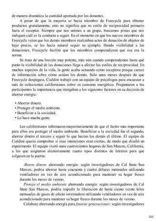 de manera dramática la cantidad aportada por los donantes.
A pesar de que la mayoría se hacía miembro de Freecycle para obtener
productos gratuitamente, esto no significa que su estilo de reciprocidad primario
fuera el receptor. Siempre que nos unimos a un grupo, buscamos pistas que nos
indiquen cuál es la conducta a seguir. En el momento en que los nuevos miembros de
Freecycle veían que los demás miembros realizaban actos de donación de objetos de
bajo precio, se les hacía natural seguir su ejemplo. Dando visibilidad a las
donaciones, Freecycle facilitó que los miembros comprendieran que esa era la
norma.
Se trata de una lección muy potente, más aún cuando comprendemos hasta qué
punto la visibilidad de las donaciones llega a afectar los estilos de reciprocidad. En
muchos aspectos de la vida, la gente acaba actuando como receptora porque carece
de información sobre cómo actúan los demás. Solo unos meses después de que
Freecycle despegara, Cialdini trabajó con un equipo de psicólogos para encuestar a
más de ochocientos californianos sobre su consumo energético. Preguntaron a los
participantes la importancia que otorgaban a los siguientes factores en su decisión de
ahorrar energía:
• Ahorrar dinero.
• Proteger el medio ambiente.
• Beneficiar a la sociedad.
• Lo hace mucha gente.
Los californianos informaron mayoritariamente de que el factor más importante
para ellos era proteger el medio ambiente. Beneficiar a la sociedad fue el segundo,
ahorrar dinero el tercero y seguir lo que hacían los demás el último. El equipo de
Cialdini quería comprobar si esas intenciones eran ciertas, de modo que diseñó un
experimento. El equipo visitó unos cuatrocientos hogares de San Marcos, California,
a los que asignaron aleatoriamente cuatro tipos distintos de letreros para que
colgasen en la puerta:
Ahorre dinero ahorrando energía: según investigadores de Cal State San
Marcos, podría ahorrar hasta cincuenta y cuatro dólares mensuales utilizando
ventiladores en vez de aire acondicionado para mantener su hogar fresco
durante los meses de verano.
Proteja el medio ambiente ahorrando energía: según investigadores de Cal
State San Marcos, podría impedir la liberación de hasta ciento veinte kilos
mensuales de gases de efecto invernadero utilizando ventiladores en vez de aire
acondicionado para mantener su hogar fresco durante los meses de verano.
Colabore ahorrando energía para futuras generaciones: según investigadores
220
 