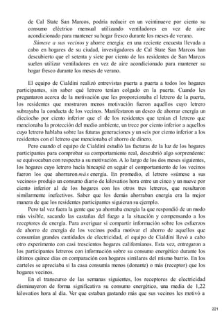 de Cal State San Marcos, podría reducir en un veintinueve por ciento su
consumo eléctrico mensual utilizando ventiladores en vez de aire
acondicionado para mantener su hogar fresco durante los meses de verano.
Súmese a sus vecinos y ahorre energía: en una reciente encuesta llevada a
cabo en hogares de su ciudad, investigadores de Cal State San Marcos han
descubierto que el setenta y siete por ciento de los residentes de San Marcos
suelen utilizar ventiladores en vez de aire acondicionado para mantener su
hogar fresco durante los meses de verano.
El equipo de Cialdini realizó entrevistas puerta a puerta a todos los hogares
participantes, sin saber qué letrero tenían colgado en la puerta. Cuando les
preguntaron acerca de la motivación que les proporcionaba el letrero de la puerta,
los residentes que mostraron menos motivación fueron aquellos cuyo letrero
subrayaba la conducta de los vecinos. Manifestaron un deseo de ahorrar energía un
dieciocho por ciento inferior que el de los residentes que tenían el letrero que
mencionaba la protección del medio ambiente, un trece por ciento inferior a aquellos
cuyo letrero hablaba sobre las futuras generaciones y un seis por ciento inferior a los
residentes con el letrero que mencionaba el ahorro de dinero.
Pero cuando el equipo de Cialdini estudió las facturas de la luz de los hogares
participantes para comprobar su comportamiento real, descubrió algo sorprendente:
se equivocaban con respecto a su motivación. A lo largo de los dos meses siguientes,
los hogares cuyo letrero hacía hincapié en seguir el comportamiento de los vecinos
fueron los que ahorraron más energía. En promedio, el letrero «súmese a sus
vecinos» produjo un consumo diario de kilovatios hora entre un cinco y un nueve por
ciento inferior al de los hogares con los otros tres letreros, que resultaron
similarmente inefectivos. Saber que los demás ahorraban energía era la mejor
manera de que los residentes participantes siguieran su ejemplo.
Pero tal vez fuera la gente que ya ahorraba energía la que respondió de un modo
más visible, sacando las castañas del fuego a la situación y compensando a los
receptores de energía. Para averiguar si compartir información sobre los esfuerzos
de ahorro de energía de los vecinos podía motivar el ahorro de aquellos que
consumían grandes cantidades de electricidad, el equipo de Cialdini llevó a cabo
otro experimento con casi trescientos hogares californianos. Esta vez, entregaron a
los participantes letreros con información sobre su consumo energético durante los
últimos quince días en comparación con hogares similares del mismo barrio. En los
carteles se apreciaba si la casa consumía menos (donante) o más (receptor) que los
hogares vecinos.
En el transcurso de las semanas siguientes, los receptores de electricidad
disminuyeron de forma significativa su consumo energético, una media de 1,22
kilovatios hora al día. Ver que estaban gastando más que sus vecinos les motivó a
221
 