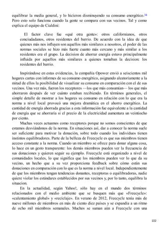 equilibrar la media general, y lo hicieron disminuyendo su consumo energético.34
Pero esto solo funciona cuando la gente se compara con sus vecinos. Tal y como
explica el equipo de Cialdini:
El factor clave fue «qué otra gente»: otros californianos, otros
conciudadanos, otros residentes del barrio. De acuerdo con la idea de que
quienes más nos influyen son aquellos más similares a nosotros, el poder de las
normas sociales se hizo más fuerte cuanto más cercano y más similar a los
residentes era el grupo. La decision de ahorrar energía estuvo principalmente
influida por aquellos más similares a quienes tomaban la decision: los
residentes del barrio.
Inspirándose en estas evidencias, la compañía Opower envió a seiscientos mil
hogares cartas con informes de su consumo energético, asignando aleatoriamente a la
mitad de ellos la posibilidad de visualizar su consumo en comparación con el de sus
vecinos. Una vez más, fueron los receptores —los que más consumían— los que más
ahorraron después de ver cuánto estaban recibiendo. En términos generales, el
simple detalle de mostrar a los hogares su consumo en relación con lo que era la
norma a nivel local provocó una mejora dramática en el ahorro energético. La
cantidad de energía ahorrada gracias a esta información fue equivalente a la cantidad
de energía que se ahorraría si el precio de la electricidad aumentara un veintiocho
por ciento.
Muchas veces actuamos como receptores porque no somos conscientes de que
estamos desviándonos de la norma. En situaciones así, dar a conocer la norma suele
ser suficiente para motivar la donación, sobre todo cuando los individuos tienen
instintos equilibradores. Parte de la belleza de Freecycle es que sus miembros tienen
acceso constante a la norma. Cuando un miembro se ofrece para donar alguna cosa,
lo hace en un gesto transparente: los demás miembros pueden ver la frecuencia de
sus donaciones y quieren seguir su ejemplo. Freecycle está organizado a nivel de
comunidades locales, lo que significa que los miembros pueden ver lo que da su
vecino, un hecho que a su vez proporciona feedback sobre cómo están sus
donaciones en comparación con lo que es la norma a nivel local. Independientemente
de que los miembros tengan tendencias donantes, receptoras o equilibradoras, nadie
quiere violar los estándares establecidos por sus vecinos y, por lo tanto, equilibra la
situacion.
En la actualidad, según Yahoo!, sólo hay en el mundo dos términos
relacionados con el medio ambiente que se busquen más que «Freecycle»:
«calentamiento global» y «reciclaje». En verano de 2012, Freecycle tenía más de
nueve millones de miembros en más de ciento diez países y se expandía a un ritmo
de ocho mil miembros semanales. Muchos se suman aún a Freecycle con una
222
 