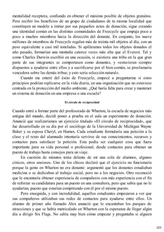mentalidad receptora, confiando en obtener el máximo posible de objetos gratuitos.
Pero recibir los beneficios de un grupo de ciudadanos de tu misma localidad que
constituyen un modelo a imitar por sus pequeños actos de donación, sigue creando
una identidad común en las distintas comunidades de Freecycle que empuja poco a
poco a muchos miembros hacia la dirección del donante. En conjunto, los nueve
millones de miembros de Freecycle regalan más de treinta mil objetos al día, con un
peso equivalente a casi mil toneladas. Si apiláramos todos los objetos donados el
año pasado, formarían una montaña catorce veces más alta que el Everest. Tal y
como Charles Darwin escribió en una ocasión, si existiera una tribu en la que gran
parte de sus integrantes se comportasen como donantes, y «estuvieran siempre
dispuestos a ayudarse entre ellos y a sacrificarse por el bien común, se proclamaría
vencedora sobre las demás tribus; y esto sería selección natural».
Cuando me enteré del éxito de Freecycle, empecé a preguntarme si estos
principios podrían replicarse en la vida diaria, en una organización que no estuviese
centrada en la protección del medio ambiente. ¿Qué haría falta para crear y mantener
un sistema de donación en una empresa o una escuela?
El círculo de reciprocidad
Cuando entré a formar parte del profesorado de Wharton, la escuela de negocios más
antigua del mundo, decidí poner a prueba en el aula un experimento de donación.
Anuncié que realizaríamos un ejercicio titulado «El círculo de reciprocidad», que
fue desarrollado en su día por el sociólogo de la Universidad de Michigan Wayne
Baker y su esposa Cheryl, en Humax. Cada estudiante formularía una petición a la
clase y el resto del alumnado intentaría servirse de sus conocimientos, recursos y
contactos para satisfacer la petición. Esta podía ser cualquier cosa que fuera
importante para su vida personal o profesional, desde contactos para obtener un
puesto de trabajo hasta consejos para un viaje.
En cuestión de minutos tenía delante de mí una cola de alumnos, algunos
cínicos, otros ansiosos. Uno de los chicos declaró que el ejercicio no funcionaría
porque la gente en Wharton no era donante: argumentó que los donantes estudiaban
medicina o se dedicaban al trabajo social, pero no a los negocios. Otro reconoció
que le encantaría obtener experiencia de compañeros con más experiencia con el fin
de reforzar su candidatura para un puesto en una consultora, pero que sabía que no le
ayudarían, puesto que estarían compitiendo con él por el mismo puesto.
Pero enseguida, y con incredulidad, aquellos estudiantes empezaron a ver que
sus compañeros utilizaban sus redes de contactos para ayudarse entre ellos. Un
alumno de primer año llamado Alex anunció que le encantaban los parques de
atracciones y que se había matriculado en Wharton con la esperanza de llegar algún
día a dirigir Six Flags. No sabía muy bien cómo empezar y preguntaba si alguien
223
 