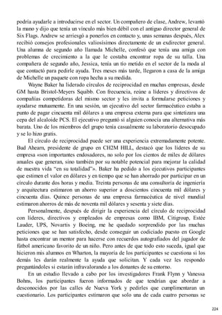 podría ayudarle a introducirse en el sector. Un compañero de clase, Andrew, levantó
la mano y dijo que tenía un vínculo más bien débil con el antiguo director general de
Six Flags. Andrew se arriesgó a ponerlos en contacto y, unas semanas después, Alex
recibió consejos profesionales valiosísimos directamente de un exdirector general.
Una alumna de segundo año llamada Michelle, confesó que tenía una amiga con
problemas de crecimiento a la que le costaba encontrar ropa de su talla. Una
compañera de segundo año, Jessica, tenía un tío metido en el sector de la moda al
que contactó para pedirle ayuda. Tres meses más tarde, llegaron a casa de la amiga
de Michelle un paquete con ropa hecha a su medida.
Wayne Baker ha liderado círculos de reciprocidad en muchas empresas, desde
GM hasta Bristol-Meyers Squibb. Con frecuencia, reúne a líderes y directivos de
compañías competidoras del mismo sector y les invita a formularse peticiones y
ayudarse mutuamente. En una sesión, un ejecutivo del sector farmacéutico estaba a
punto de pagar cincuenta mil dólares a una empresa externa para que sintetizara una
cepa del alcaloide PCS. El ejecutivo preguntó si alguien conocía una alternativa más
barata. Uno de los miembros del grupo tenía casualmente su laboratorio desocupado
y se lo hizo gratis.
El círculo de reciprocidad puede ser una experiencia extremadamente potente.
Bud Ahearn, presidente de grupo en CH2M HILL, destacó que los líderes de su
empresa «son importantes endosadores, no solo por los cientos de miles de dólares
anuales que generan, sino también por su notable potencial para mejorar la calidad
de nuestra vida “en su totalidad”». Baker ha pedido a los ejecutivos participantes
que estimen el valor en dólares y en tiempo que se han ahorrado por participar en un
círculo durante dos horas y media. Treinta personas de una consultoría de ingeniería
y arquitectura estimaron un ahorro superior a doscientos cincuenta mil dólares y
cincuenta días. Quince personas de una empresa farmacéutica de nivel mundial
estimaron ahorros de más de noventa mil dólares y sesenta y siete días.
Personalmente, después de dirigir la experiencia del círculo de reciprocidad
con líderes, directivos y empleados de empresas como IBM, Citigroup, Estée
Lauder, UPS, Novartis y Boeing, me he quedado sorprendido por las muchas
peticiones que se han satisfecho, desde conseguir un codiciado puesto en Google
hasta encontrar un mentor para hacerse con recuerdos autografiados del jugador de
fútbol americano favorito de un niño. Pero antes de que todo esto suceda, igual que
hicieron mis alumnos en Wharton, la mayoría de los participantes se cuestiona si los
demás les darán realmente la ayuda que solicitan. Y cada vez les respondo
preguntándoles si estarán infravalorando a los donantes de su entorno.
En un estudio llevado a cabo por los investigadores Frank Flynn y Vanessa
Bohns, los participantes fueron informados de que tendrían que abordar a
desconocidos por las calles de Nueva York y pedirles que cumplimentaran un
cuestionario. Los participantes estimaron que solo una de cada cuatro personas se
224
 