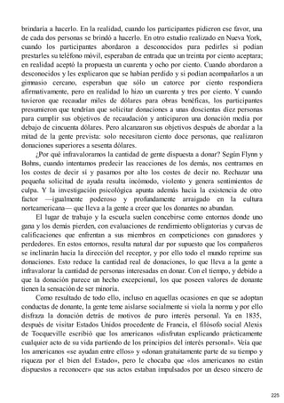 brindaría a hacerlo. En la realidad, cuando los participantes pidieron ese favor, una
de cada dos personas se brindó a hacerlo. En otro estudio realizado en Nueva York,
cuando los participantes abordaron a desconocidos para pedirles si podían
prestarles su teléfono móvil, esperaban de entrada que un treinta por ciento aceptara;
en realidad aceptó la propuesta un cuarenta y ocho por ciento. Cuando abordaron a
desconocidos y les explicaron que se habían perdido y si podían acompañarlos a un
gimnasio cercano, esperaban que sólo un catorce por ciento respondiera
afirmativamente, pero en realidad lo hizo un cuarenta y tres por ciento. Y cuando
tuvieron que recaudar miles de dólares para obras benéficas, los participantes
presumieron que tendrían que solicitar donaciones a unas doscientas diez personas
para cumplir sus objetivos de recaudación y anticiparon una donación media por
debajo de cincuenta dólares. Pero alcanzaron sus objetivos después de abordar a la
mitad de la gente prevista: solo necesitaron ciento doce personas, que realizaron
donaciones superiores a sesenta dólares.
¿Por qué infravaloramos la cantidad de gente dispuesta a donar? Según Flynn y
Bohns, cuando intentamos predecir las reacciones de los demás, nos centramos en
los costes de decir sí y pasamos por alto los costes de decir no. Rechazar una
pequeña solicitud de ayuda resulta incómodo, violento y genera sentimientos de
culpa. Y la investigación psicológica apunta además hacia la existencia de otro
factor —igualmente poderoso y profundamente arraigado en la cultura
norteamericana— que lleva a la gente a creer que los donantes no abundan.
El lugar de trabajo y la escuela suelen concebirse como entornos donde uno
gana y los demás pierden, con evaluaciones de rendimiento obligatorias y curvas de
calificaciones que enfrentan a sus miembros en competiciones con ganadores y
perdedores. En estos entornos, resulta natural dar por supuesto que los compañeros
se inclinarán hacia la dirección del receptor, y por ello todo el mundo reprime sus
donaciones. Esto reduce la cantidad real de donaciones, lo que lleva a la gente a
infravalorar la cantidad de personas interesadas en donar. Con el tiempo, y debido a
que la donación parece un hecho excepcional, los que poseen valores de donante
tienen la sensación de ser minoría.
Como resultado de todo ello, incluso en aquellas ocasiones en que se adoptan
conductas de donante, la gente teme aislarse socialmente si viola la norma y por ello
disfraza la donación detrás de motivos de puro interés personal. Ya en 1835,
después de visitar Estados Unidos procedente de Francia, el filósofo social Alexis
de Tocqueville escribió que los americanos «disfrutan explicando prácticamente
cualquier acto de su vida partiendo de los principios del interés personal». Veía que
los americanos «se ayudan entre ellos» y «donan gratuitamente parte de su tiempo y
riqueza por el bien del Estado», pero le chocaba que «los americanos no están
dispuestos a reconocer» que sus actos estaban impulsados por un deseo sincero de
225
 
