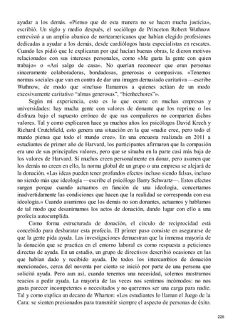 ayudar a los demás. «Pienso que de esta manera no se hacen mucha justicia»,
escribió. Un siglo y medio después, el sociólogo de Princeton Robert Wuthnow
entrevistó a un amplio abanico de norteamericanos que habían elegido profesiones
dedicadas a ayudar a los demás, desde cardiólogos hasta especialistas en rescates.
Cuando les pidió que le explicaran por qué hacían buenas obras, le dieron motivos
relacionados con sus intereses personales, como «Me gusta la gente con quien
trabajo» o «Así salgo de casa». No querían reconocer que eran personas
sinceramente colaboradoras, bondadosas, generosas o compasivas. «Tenemos
normas sociales que van en contra de dar una imagen demasiado caritativa —escribe
Wuthnow, de modo que «incluso llamamos a quienes actúan de un modo
excesivamente caritativo “almas generosas”, “bienhechores”».
Según mi experiencia, esto es lo que ocurre en muchas empresas y
universidades: hay mucha gente con valores de donante que los reprime o los
disfraza bajo el supuesto erróneo de que sus compañeros no comparten dichos
valores. Tal y como explicaron hace ya muchos años los psicólogos David Krech y
Richard Crutchfield, esto genera una situación en la que «nadie cree, pero todo el
mundo piensa que todo el mundo cree». En una encuesta realizada en 2011 a
estudiantes de primer año de Harvard, los participantes afirmaron que la compasión
era uno de sus principales valores, pero que se situaba en la parte casi más baja de
los valores de Harvard. Si muchos creen personalmente en donar, pero asumen que
los demás no creen en ello, la norma global de un grupo o una empresa se alejará de
la donación. «Las ideas pueden tener profundos efectos incluso siendo falsas, incluso
no siendo más que ideología —escribe el psicólogo Barry Schwartz—. Estos efectos
surgen porque cuando actuamos en función de una ideología, concertamos
inadvertidamente las condiciones que hacen que la realidad se corresponda con esa
ideología.» Cuando asumimos que los demás no son donantes, actuamos y hablamos
de tal modo que desanimamos los actos de donación, dando lugar con ello a una
profecía autocumplida.
Como forma estructurada de donación, el círculo de reciprocidad está
concebido para desbaratar esta profecía. El primer paso consiste en asegurarse de
que la gente pida ayuda. Las investigaciones demuestran que la inmensa mayoría de
la donación que se practica en el entorno laboral es como respuesta a peticiones
directas de ayuda. En un estudio, un grupo de directivos describió ocasiones en las
que habían dado y recibido ayuda. De todos los intercambios de donación
mencionados, cerca del noventa por ciento se inició por parte de una persona que
solicitó ayuda. Pero aun así, cuando tenemos una necesidad, solemos mostrarnos
reacios a pedir ayuda. La mayoría de las veces nos sentimos incómodos: no nos
gusta parecer incompetentes o necesitados y no queremos ser una carga para nadie.
Tal y como explica un decano de Wharton: «Los estudiantes lo llaman el Juego de la
Cara: se sienten presionados para transmitir siempre el aspecto de personas de éxito.
226
 