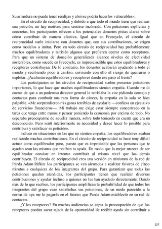 Su armadura no puede tener rendijas y abrirse podría hacerlos vulnerables».
En el círculo de reciprocidad, y debido a que todo el mundo tiene que realizar
una petición, no hay motivos para sentirse incómodo. Con peticiones explícitas y
concretas, los participantes ofrecen a los potenciales donantes pistas claras sobre
cómo contribuir de manera efectiva. Igual que en Freecycle, el círculo de
reciprocidad suele iniciarse con donantes que, con sus contribuciones, se erigen
como modelos a imitar. Pero en todo círculo de reciprocidad hay probablemente
muchos equilibradores y también algunos que prefieren operar como receptores.
Para que un sistema de donación generalizada alcance niveles de efectividad
sostenibles, como sucede en Freecycle, es imprescindible que estos equilibradores y
receptores contribuyan. De lo contrario, los donantes acabarán ayudando a todo el
mundo y recibiendo poco a cambio, corriendo con ello el riesgo de quemarse o
explotar. ¿Acabarán equilibradores y receptores dando ese paso al frente?
Los participantes en los círculos de reciprocidad suelen presentar peticiones
importantes, lo que hace que muchos equilibradores sientan empatía. Cuando me di
cuenta de que a un poderoso director general le temblaba la voz pidiendo consejo y
contactos para combatir una rara forma de cáncer, la empatía en la sala se hizo
palpable. «Me sorprendieron mis ganas terribles de ayudarle —confiesa un ejecutivo
de servicios financieros—. Mi trabajo me exige estar siempre concentrado en la
tarea que tengo entre manos y pensar poniendo la economía por encima de todo. No
esperaba preocuparme de aquella manera, sobre todo teniendo en cuenta que era un
desconocido. Pero sentí interiormente su necesidad y deseé hacer lo posible para
contribuir y satisfacer su petición».
Incluso en situaciones en las que no sienten empatía, los equilibradores acaban
realizando muchas contribuciones. En el círculo de reciprocidad se hace muy dificil
actuar como equilibrador puro, puesto que es improbable que las personas que te
ayudan sean las mismas que reciban tu ayuda. De modo que la mejor manera de ser
equilibrador consiste en intentar contribuir al mismo nivel que los demás
contribuyen. El círculo de reciprocidad crea una versión en miniatura de la red de
Panda Adam Rifkin: los participantes se ven alentados a realizar favores de cinco
minutos a cualquiera de los integrantes del grupo. Para garantizar que todas las
peticiones quedan atendidas, los participantes tienen que realizar diversas
contribuciones y ayudar incluso a quienes no les han ayudado directamente. Dando
más de lo que reciben, los participantes amplifican la probabilidad de que todos los
integrantes del grupo vean satisfechas sus peticiones, de un modo parecido a la
norma de «ya me lo pagarás en el futuro» que Panda Adam estableció en su red de
contactos.
¿Y los receptores? En muchas audiencias se capta la preocupación de que los
receptores puedan sacar tajada de la oportunidad de recibir ayuda sin contribuir a
227
 