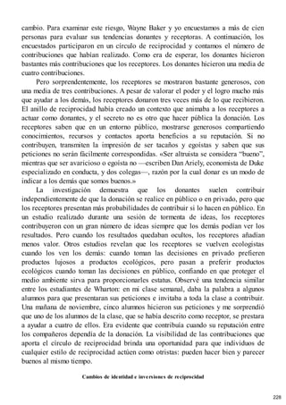 cambio. Para examinar este riesgo, Wayne Baker y yo encuestamos a más de cien
personas para evaluar sus tendencias donantes y receptoras. A continuación, los
encuestados participaron en un círculo de reciprocidad y contamos el número de
contribuciones que habían realizado. Como era de esperar, los donantes hicieron
bastantes más contribuciones que los receptores. Los donantes hicieron una media de
cuatro contribuciones.
Pero sorprendentemente, los receptores se mostraron bastante generosos, con
una media de tres contribuciones. A pesar de valorar el poder y el logro mucho más
que ayudar a los demás, los receptores donaron tres veces más de lo que recibieron.
El anillo de reciprocidad había creado un contexto que animaba a los receptores a
actuar como donantes, y el secreto no es otro que hacer pública la donación. Los
receptores saben que en un entorno público, mostrarse generosos compartiendo
conocimientos, recursos y contactos aporta beneficios a su reputación. Si no
contribuyen, transmiten la impresión de ser tacaños y egoístas y saben que sus
peticiones no serán fácilmente correspondidas. «Ser altruista se considera “bueno”,
mientras que ser avaricioso o egoísta no —escriben Dan Ariely, economista de Duke
especializado en conducta, y dos colegas—, razón por la cual donar es un modo de
indicar a los demás que somos buenos.»
La investigación demuestra que los donantes suelen contribuir
independientemente de que la donación se realice en público o en privado, pero que
los receptores presentan más probabilidades de contribuir si lo hacen en público. En
un estudio realizado durante una sesión de tormenta de ideas, los receptores
contribuyeron con un gran número de ideas siempre que los demás podían ver los
resultados. Pero cuando los resultados quedaban ocultos, los receptores añadían
menos valor. Otros estudios revelan que los receptores se vuelven ecologistas
cuando los ven los demás: cuando toman las decisiones en privado prefieren
productos lujosos a productos ecológicos, pero pasan a preferir productos
ecológicos cuando toman las decisiones en público, confiando en que proteger el
medio ambiente sirva para proporcionarles estatus. Observé una tendencia similar
entre los estudiantes de Wharton: en mi clase semanal, daba la palabra a algunos
alumnos para que presentaran sus peticiones e invitaba a toda la clase a contribuir.
Una mañana de noviembre, cinco alumnos hicieron sus peticiones y me sorprendió
que uno de los alumnos de la clase, que se había descrito como receptor, se prestara
a ayudar a cuatro de ellos. Era evidente que contribuía cuando su reputación entre
los compañeros dependía de la donación. La visibilidad de las contribuciones que
aporta el círculo de reciprocidad brinda una oportunidad para que individuos de
cualquier estilo de reciprocidad actúen como otristas: pueden hacer bien y parecer
buenos al mismo tiempo.
Cambios de identidad e inversiones de reciprocidad
228
 