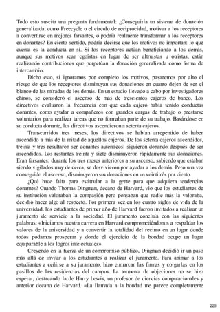Todo esto suscita una pregunta fundamental: ¿Conseguiría un sistema de donación
generalizada, como Freecycle o el círculo de reciprocidad, motivar a los receptores
a convertirse en mejores farsantes, o podría realmente transformar a los receptores
en donantes? En cierto sentido, podría decirse que los motivos no importan: lo que
cuenta es la conducta en sí. Si los receptores actúan beneficiando a los demás,
aunque sus motivos sean egoístas en lugar de ser altruistas u otristas, están
realizando contribuciones que perpetúan la donación generalizada como forma de
intercambio.
Dicho esto, si ignoramos por completo los motivos, pasaremos por alto el
riesgo de que los receptores disminuyan sus donaciones en cuanto dejen de ser el
blanco de las miradas de los demás. En un estudio llevado a cabo por investigadores
chinos, se consideró el ascenso de más de trescientos cajeros de banco. Los
directivos evaluaron la frecuencia con que cada cajero había tenido conductas
donantes, como ayudar a compañeros con grandes cargas de trabajo o prestarse
voluntarios para realizar tareas que no formaban parte de su trabajo. Basándose en
su conducta donante, los directivos ascendieron a setenta cajeros.
Transcurridos tres meses, los directivos se habían arrepentido de haber
ascendido a más de la mitad de aquellos cajeros. De los setenta cajeros ascendidos,
treinta y tres resultaron ser donantes auténticos: siguieron donando después de ser
ascendidos. Los restantes treinta y siete disminuyeron rápidamente sus donaciones.
Eran farsantes: durante los tres meses anteriores a su ascenso, sabiendo que estaban
siendo vigilados muy de cerca, se desvivieron por ayudar a los demás. Pero una vez
conseguido el ascenso, disminuyeron sus donaciones en un veintitrés por ciento.
¿Qué hace falta para estimular a la gente para que adquiera tendencias
donantes? Cuando Thomas Dingman, decano de Harvard, vio que los estudiantes de
su institución valoraban la compasión pero pensaban que nadie más la valoraba,
decidió hacer algo al respecto. Por primera vez en los cuatro siglos de vida de la
universidad, los estudiantes de primer año de Harvard fueron invitados a realizar un
juramento de servicio a la sociedad. El juramento concluía con las siguientes
palabras: «Iniciamos nuestra carrera en Harvard comprometiéndonos a respaldar los
valores de la universidad y a convertir la totalidad del recinto en un lugar donde
todos podamos prosperar y donde el ejercicio de la bondad ocupe un lugar
equiparable a los logros intelectuales».
Creyendo en la fuerza de un compromiso público, Dingman decidió ir un paso
más allá de invitar a los estudiantes a realizar el juramento. Para animar a los
estudiantes a ceñirse a su juramento, hizo enmarcar las firmas y colgarlas en los
pasillos de las residencias del campus. La tormenta de objeciones no se hizo
esperar, destacando la de Harry Lewis, un profesor de ciencias computacionales y
anterior decano de Harvard. «La llamada a la bondad me parece completamente
229
 