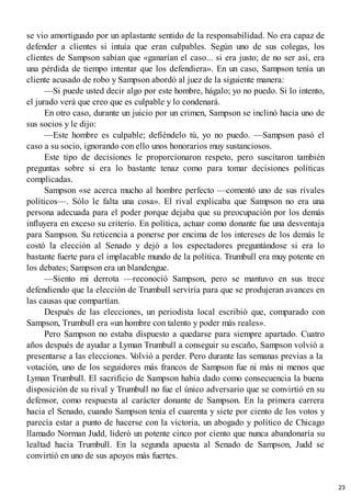 se vio amortiguado por un aplastante sentido de la responsabilidad. No era capaz de
defender a clientes si intuía que eran culpables. Según uno de sus colegas, los
clientes de Sampson sabían que «ganarían el caso... si era justo; de no ser así, era
una pérdida de tiempo intentar que los defendiera». En un caso, Sampson tenía un
cliente acusado de robo y Sampson abordó al juez de la siguiente manera:
—Si puede usted decir algo por este hombre, hágalo; yo no puedo. Si lo intento,
el jurado verá que creo que es culpable y lo condenará.
En otro caso, durante un juicio por un crimen, Sampson se inclinó hacia uno de
sus socios y le dijo:
—Este hombre es culpable; defiéndelo tú, yo no puedo. —Sampson pasó el
caso a su socio, ignorando con ello unos honorarios muy sustanciosos.
Este tipo de decisiones le proporcionaron respeto, pero suscitaron también
preguntas sobre si era lo bastante tenaz como para tomar decisiones políticas
complicadas.
Sampson «se acerca mucho al hombre perfecto —comentó uno de sus rivales
políticos—. Sólo le falta una cosa». El rival explicaba que Sampson no era una
persona adecuada para el poder porque dejaba que su preocupación por los demás
influyera en exceso su criterio. En política, actuar como donante fue una desventaja
para Sampson. Su reticencia a ponerse por encima de los intereses de los demás le
costó la elección al Senado y dejó a los espectadores preguntándose si era lo
bastante fuerte para el implacable mundo de la política. Trumbull era muy potente en
los debates; Sampson era un blandengue.
—Siento mi derrota —reconoció Sampson, pero se mantuvo en sus trece
defendiendo que la elección de Trumbull serviría para que se produjeran avances en
las causas que compartían.
Después de las elecciones, un periodista local escribió que, comparado con
Sampson, Trumbull era «un hombre con talento y poder más reales».
Pero Sampson no estaba dispuesto a quedarse para siempre apartado. Cuatro
años después de ayudar a Lyman Trumbull a conseguir su escaño, Sampson volvió a
presentarse a las elecciones. V
olvió a perder. Pero durante las semanas previas a la
votación, uno de los seguidores más francos de Sampson fue ni más ni menos que
Lyman Trumbull. El sacrificio de Sampson había dado como consecuencia la buena
disposición de su rival y Trumbull no fue el único adversario que se convirtió en su
defensor, como respuesta al carácter donante de Sampson. En la primera carrera
hacia el Senado, cuando Sampson tenía el cuarenta y siete por ciento de los votos y
parecía estar a punto de hacerse con la victoria, un abogado y político de Chicago
llamado Norman Judd, lideró un potente cinco por ciento que nunca abandonaría su
lealtad hacia Trumbull. En la segunda apuesta al Senado de Sampson, Judd se
convirtió en uno de sus apoyos más fuertes.
23
 