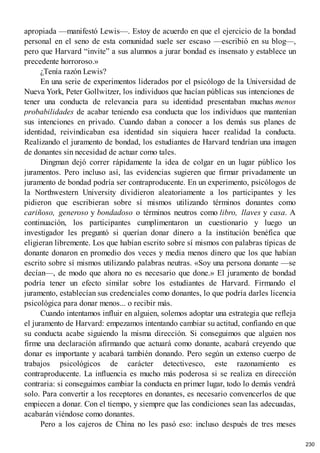 apropiada —manifestó Lewis—. Estoy de acuerdo en que el ejercicio de la bondad
personal en el seno de esta comunidad suele ser escaso —escribió en su blog—,
pero que Harvard “invite” a sus alumnos a jurar bondad es insensato y establece un
precedente horroroso.»
¿Tenía razón Lewis?
En una serie de experimentos liderados por el psicólogo de la Universidad de
Nueva York, Peter Gollwitzer, los individuos que hacían públicas sus intenciones de
tener una conducta de relevancia para su identidad presentaban muchas menos
probabilidades de acabar teniendo esa conducta que los individuos que mantenían
sus intenciones en privado. Cuando daban a conocer a los demás sus planes de
identidad, reivindicaban esa identidad sin siquiera hacer realidad la conducta.
Realizando el juramento de bondad, los estudiantes de Harvard tendrían una imagen
de donantes sin necesidad de actuar como tales.
Dingman dejó correr rápidamente la idea de colgar en un lugar público los
juramentos. Pero incluso así, las evidencias sugieren que firmar privadamente un
juramento de bondad podría ser contraproducente. En un experimento, psicólogos de
la Northwestern University dividieron aleatoriamente a los participantes y les
pidieron que escribieran sobre sí mismos utilizando términos donantes como
cariñoso, generoso y bondadoso o términos neutros como libro, llaves y casa. A
continuación, los participantes cumplimentaron un cuestionario y luego un
investigador les preguntó si querían donar dinero a la institución benéfica que
eligieran libremente. Los que habían escrito sobre sí mismos con palabras típicas de
donante donaron en promedio dos veces y media menos dinero que los que habían
escrito sobre sí mismos utilizando palabras neutras. «Soy una persona donante —se
decían—, de modo que ahora no es necesario que done.» El juramento de bondad
podría tener un efecto similar sobre los estudiantes de Harvard. Firmando el
juramento, establecían sus credenciales como donantes, lo que podría darles licencia
psicológica para donar menos... o recibir más.
Cuando intentamos influir en alguien, solemos adoptar una estrategia que refleja
el juramento de Harvard: empezamos intentando cambiar su actitud, confiando en que
su conducta acabe siguiendo la misma dirección. Si conseguimos que alguien nos
firme una declaración afirmando que actuará como donante, acabará creyendo que
donar es importante y acabará también donando. Pero según un extenso cuerpo de
trabajos psicológicos de carácter detectivesco, este razonamiento es
contraproducente. La influencia es mucho más poderosa si se realiza en dirección
contraria: si conseguimos cambiar la conducta en primer lugar, todo lo demás vendrá
solo. Para convertir a los receptores en donantes, es necesario convencerlos de que
empiecen a donar. Con el tiempo, y siempre que las condiciones sean las adecuadas,
acabarán viéndose como donantes.
Pero a los cajeros de China no les pasó eso: incluso después de tres meses
230
 