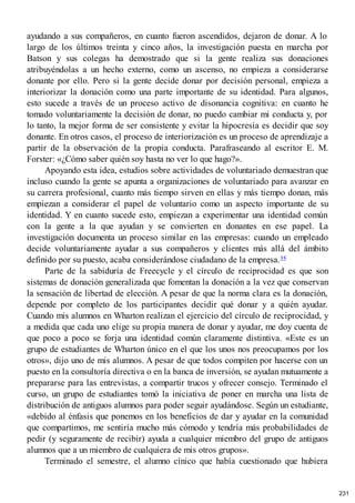 ayudando a sus compañeros, en cuanto fueron ascendidos, dejaron de donar. A lo
largo de los últimos treinta y cinco años, la investigación puesta en marcha por
Batson y sus colegas ha demostrado que si la gente realiza sus donaciones
atribuyéndolas a un hecho externo, como un ascenso, no empieza a considerarse
donante por ello. Pero si la gente decide donar por decisión personal, empieza a
interiorizar la donación como una parte importante de su identidad. Para algunos,
esto sucede a través de un proceso activo de disonancia cognitiva: en cuanto he
tomado voluntariamente la decisión de donar, no puedo cambiar mi conducta y, por
lo tanto, la mejor forma de ser consistente y evitar la hipocresía es decidir que soy
donante. En otros casos, el proceso de interiorización es un proceso de aprendizaje a
partir de la observación de la propia conducta. Parafraseando al escritor E. M.
Forster: «¿Cómo saber quién soy hasta no ver lo que hago?».
Apoyando esta idea, estudios sobre actividades de voluntariado demuestran que
incluso cuando la gente se apunta a organizaciones de voluntariado para avanzar en
su carrera profesional, cuanto más tiempo sirven en ellas y más tiempo donan, más
empiezan a considerar el papel de voluntario como un aspecto importante de su
identidad. Y en cuanto sucede esto, empiezan a experimentar una identidad común
con la gente a la que ayudan y se convierten en donantes en ese papel. La
investigación documenta un proceso similar en las empresas: cuando un empleado
decide voluntariamente ayudar a sus compañeros y clientes más allá del ámbito
definido por su puesto, acaba considerándose ciudadano de la empresa.35
Parte de la sabiduría de Freecycle y el círculo de reciprocidad es que son
sistemas de donación generalizada que fomentan la donación a la vez que conservan
la sensación de libertad de elección. A pesar de que la norma clara es la donación,
depende por completo de los participantes decidir qué donar y a quién ayudar.
Cuando mis alumnos en Wharton realizan el ejercicio del círculo de reciprocidad, y
a medida que cada uno elige su propia manera de donar y ayudar, me doy cuenta de
que poco a poco se forja una identidad común claramente distintiva. «Este es un
grupo de estudiantes de Wharton único en el que los unos nos preocupamos por los
otros», dijo uno de mis alumnos. A pesar de que todos compiten por hacerse con un
puesto en la consultoría directiva o en la banca de inversión, se ayudan mutuamente a
prepararse para las entrevistas, a compartir trucos y ofrecer consejo. Terminado el
curso, un grupo de estudiantes tomó la iniciativa de poner en marcha una lista de
distribución de antiguos alumnos para poder seguir ayudándose. Según un estudiante,
«debido al énfasis que ponemos en los beneficios de dar y ayudar en la comunidad
que compartimos, me sentiría mucho más cómodo y tendría más probabilidades de
pedir (y seguramente de recibir) ayuda a cualquier miembro del grupo de antiguos
alumnos que a un miembro de cualquiera de mis otros grupos».
Terminado el semestre, el alumno cínico que había cuestionado que hubiera
231
 