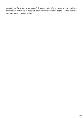 donantes en Wharton, se me acercó discretamente. «De un modo u otro —dijo—
todos los miembros de la clase han acabado intrínsecamente motivados para donar, y
eso trasciende a la clase en sí.»
232
 