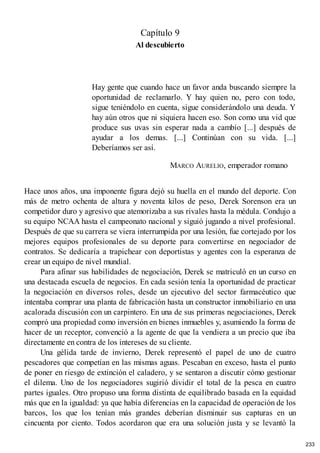 Capítulo 9
Al descubierto
Hay gente que cuando hace un favor anda buscando siempre la
oportunidad de reclamarlo. Y hay quien no, pero con todo,
sigue teniéndolo en cuenta, sigue considerándolo una deuda. Y
hay aún otros que ni siquiera hacen eso. Son como una vid que
produce sus uvas sin esperar nada a cambio [...] después de
ayudar a los demas. [...] Continúan con su vida. [...]
Deberíamos ser así.
MARCO AURELIO, emperador romano
Hace unos años, una imponente figura dejó su huella en el mundo del deporte. Con
más de metro ochenta de altura y noventa kilos de peso, Derek Sorenson era un
competidor duro y agresivo que atemorizaba a sus rivales hasta la médula. Condujo a
su equipo NCAA hasta el campeonato nacional y siguió jugando a nivel profesional.
Después de que su carrera se viera interrumpida por una lesión, fue cortejado por los
mejores equipos profesionales de su deporte para convertirse en negociador de
contratos. Se dedicaría a trapichear con deportistas y agentes con la esperanza de
crear un equipo de nivel mundial.
Para afinar sus habilidades de negociación, Derek se matriculó en un curso en
una destacada escuela de negocios. En cada sesión tenía la oportunidad de practicar
la negociación en diversos roles, desde un ejecutivo del sector farmacéutico que
intentaba comprar una planta de fabricación hasta un constructor inmobiliario en una
acalorada discusión con un carpintero. En una de sus primeras negociaciones, Derek
compró una propiedad como inversión en bienes inmuebles y, asumiendo la forma de
hacer de un receptor, convenció a la agente de que la vendiera a un precio que iba
directamente en contra de los intereses de su cliente.
Una gélida tarde de invierno, Derek representó el papel de uno de cuatro
pescadores que competían en las mismas aguas. Pescaban en exceso, hasta el punto
de poner en riesgo de extinción el caladero, y se sentaron a discutir cómo gestionar
el dilema. Uno de los negociadores sugirió dividir el total de la pesca en cuatro
partes iguales. Otro propuso una forma distinta de equilibrado basada en la equidad
más que en la igualdad: ya que había diferencias en la capacidad de operación de los
barcos, los que los tenían más grandes deberían disminuir sus capturas en un
cincuenta por ciento. Todos acordaron que era una solución justa y se levantó la
233
 