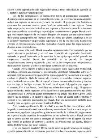 sesión. Ahora dependía de cada negociador tomar, a nivel individual, la decisión de
si acatar el acuerdo y cuánto pescar.
Dos de los negociadores se mantuvieron fieles al compromiso alcanzado y
disminuyeron sus capturas en un cincuenta por ciento. La tercera actuó como donante:
redujo sus capturas en un sesenta y cinco por ciento. El grupo parecía decidido a
conservar los recursos intactos, pero Derek no quiso reducir sus capturas. Pescó
todo lo que pudo, aumentando incluso sus capturas y diezmando con ello a los otros
tres emprendedores. Antes de que se produjera la reunión con el grupo, Derek era el
que tenía menos ingresos de los cuatro. Después de hacerse con una captura mayor
de lo que le correspondía, sus ingresos eran un setenta por ciento superiores a los de
la donante y un treinta y un por ciento superiores a los de los otros dos. Cuando sus
colegas se enfrentaron a él, Derek les respondió: «Quería ganar las negociaciones y
destruir a mis competidores».
Unos meses más tarde, Derek ascendió meteóricamente. Fue contratado por un
equipo deportivo profesional y se creó una reputación de negociador dominante,
teniendo un papel destacado en la creación de un equipo que acabó ganando un
campeonato mundial. Derek fue ascendido en un período de tiempo
excepcionalmente breve y reconocido como una de las cien personas más poderosas
del mundo del deporte, y todo ello sin haber cumplido aún los cuarenta.
Cuando Derek empezó a trabajar para su equipo como negociador profesional,
su trabajo consistía en gestionar el presupuesto, identificar potenciales estrellas y
negociar contratos con agentes para fichar nuevos jugadores y conservar a los que ya
estaban en plantilla. Dada la escasez de recursos, le resultaba ventajoso negociar
con el estilo de un receptor. Derek empezó a buscar talentos subestimados y tropezó
con una joya en las ligas menores. Se sentó con el agente del jugador para negociar
el contrato. Fiel a sus formas, Derek hizo una oferta tirando por lo bajo. El agente se
quedó frustrado: había jugadores de calidad similar que ganaban sueldos más altos.
El agente acusó a Derek de querer amedrentarlo y le exigió más dinero, pero Derek
ignoró sus exigencias y se mantuvo impasible. Al final, el agente acabó cediendo y
accedió a los términos propuestos por Derek. Fue una negociación rentable para
Derek y para su equipo, que se ahorró miles de dólares.
Pero cuando aquella noche Derek volvió a su casa, lo hizo con malestar. «A lo
largo de la conversación noté que estaba muy contrariado. Sacó a relucir un par de
puntos sobre jugadores comparables y, con lo acalorado de la situación, seguramente
no le presté mucha atención. Se marchó con un mal sabor de boca.» Derek decidió
que no quería acabar con aquella amargura el intercambio con el agente. De modo
que rompió en pedazos el contrato y satisfizo las pretensiones del agente, dándole
miles de dólares más por aquel jugador.
¿Fue una decisión acertada? Derek estaba haciendo perder dinero a su equipo y
creando potencialmente un precedente para volver a hacerlo en otras negociaciones.
234
 