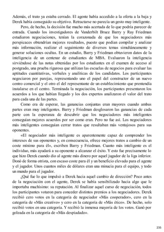 Además, el trato ya estaba cerrado. El agente había accedido a la oferta a la baja y
Derek había conseguido su objetivo. Retractarse no parecía un gesto muy inteligente.
Pero, de hecho, la decisión fue mucho más acertada de lo que podría parecer de
entrada. Cuando los investigadores de Vanderbilt Bruce Barry y Ray Friedman
estudiaron negociaciones, tenían la corazonada de que los negociadores más
perspicaces obtendrían mejores resultados, puesto que podían compilar y analizar
más información, realizar el seguimiento de diversos temas simultáneamente y
generar soluciones ocultas. En un estudio, Barry y Friedman obtuvieron datos de la
inteligencia de un centenar de estudiantes de MBA. Evaluaron la inteligencia
sirviéndose de las notas obtenidas por los estudiantes en el examen de acceso al
postgrado, una prueba rigurosa que utilizan las escuelas de negocios para evaluar las
aptitudes cuantitativas, verbales y analíticas de los candidatos. Los participantes
negociaron por parejas, representando uno el papel del constructor de un nuevo
centro comercial y el otro el del representante de un establecimiento que prentendía
instalarse en el centro. Terminada la negociación, los participantes presentaron los
acuerdos a los que habían llegado y los dos expertos analizaron el valor del trato
para cada una de las partes.
Como era de esperar, las ganancias conjuntas eran mayores cuando ambas
partes eran muy inteligentes. Barry y Friedman desglosaron las ganancias de cada
parte con la esperanza de descubrir que los negociadores más inteligentes
conseguían mejores acuerdos por ser como eran. Pero no fue así. Los negociadores
más inteligentes conseguían cerrar tratos que resultaban más ventajosos para sus
oponentes.
«El negociador más inteligente es aparentemente capaz de comprender los
intereses de sus oponentes y, en consecuencia, ofrece mejores tratos a cambio de un
coste mínimo para él», escriben Barry y Friedman. Cuanto más inteligente es el
individuo, más ayudará a su oponente a alcanzar el éxito. Y esto fue precisamente lo
que hizo Derek cuando dio al agente más dinero por aquel jugador de la liga inferior.
Donó de forma otrista, con escaso coste para él y un beneficio elevado para el agente
y el jugador. Unos cuantos miles de dólares eran una minucia para el equipo, y todo
un mundo para el jugador.
¿Qué fue lo que impulsó a Derek hacia aquel cambio de dirección? Poco antes
de la negociación con el agente, Derek se había sensibilizado hacia algo que le
importaba muchísimo: su reputación. Al finalizar aquel curso de negociación, todos
los participantes votaron para conceder distintos premios a los negociadores. Derek
recibió cero votos en la categoría de negociador «Más cooperador», cero en la
categoría de «Más creativo» y cero en la categoría de «Más ético». De hecho, solo
recibió votos en una categoría. Y recibió la inmensa mayoría de los votos. Ganó por
goleada en la categoría de «Más despiadado».
235
 