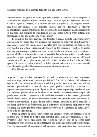bastantes donantes en la cumbre del éxito a la que usted aspira.
Personalmente, la gente de éxito que más admiro es donante en su mayoría y
considero mi responsabilidad intentar legar todo lo que he aprendido de ella.
Cuando llegué a Wharton, lo hice para enseñar a algunas de las mejores mentes
analíticas del mundo a ser mejores líderes, mejores directivos y mejores
negociadores. Decidí presentarles los distintos estilos de reciprocidad planteándoles
la pregunta que animaba la introducción de este libro: ¿Quién creen ustedes que
termina en lo más alto de la escalera del éxito?
El veredicto fue casi unánime: los donantes. Cuando formulé la pregunta sobre
quién acaba en lo más alto, los alumnos que llenaban mi aula eran equilibradores y
receptores. Razón por la cual decidí decirles algo que les pareció una herejía. «Es
muy posible que estéis infravalorando el éxito de los donantes», les dije. Es cierto
que hay personas que ayudan sin cesar a los demás sin esperar nada a cambio y
ocupan el último escalón. Pero esta orientación hacia la donación, con solo unos
pequeños ajustes, puede permitir también el ascenso hasta la cumbre. «Centrad
vuestra atención y energía en crear una diferencia en la vida de los demás y el éxito
aparecerá como un derivado de ello.» Sabía que me enfrentaba a un hueso duro de
roer, de modo que decidí demostrarles que estaban equivocados.
Este libro es esa prueba.
A pesar de que muchos tenemos fuertes valores donantes, solemos mostrarnos
reacios a expresarlos en el entorno profesional. Pero el crecimiento del trabajo en
equipo, de los puestos en el sector servicios y de las redes sociales han abierto
nuevas oportunidades a los donantes para poder desarrollar relaciones y
reputaciones que aceleren y amplifiquen su éxito. Hemos expuesto ya pruebas de que
los donantes pueden alcanzar la cima en un abanico asombrosamente amplio de
profesiones, desde la ingeniería a la medicina pasando por las ventas. ¿Recuerda
cuando Peter Audet, el asesor financiero australiano, parecía estar perdiendo el
tiempo desplazándose a casa de un pobre obrero metalúrgico para ayudarle a
gestionar su dinero? Al final resultó que el cliente era el adinerado propietario de un
desguace que acabó proporcionando grandes beneficios a la empresa de Peter... pero
la historia no termina aquí.
Peter se enteró de que el propietario del desguace estaba tan atareado con su
negocio que no tenía ni tiempo para tomarse unos días de vacaciones, y quiso
ayudarlo. Unos meses más tarde, otra clienta le explicó que no se sentía feliz
trabajando como directora de un establecimiento de piezas de recambio de coches.
Peter la recomendó al propietario del desguace, que necesitaba una persona con
238
 