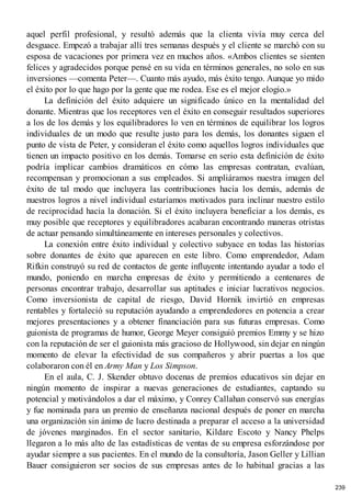 aquel perfil profesional, y resultó además que la clienta vivía muy cerca del
desguace. Empezó a trabajar allí tres semanas después y el cliente se marchó con su
esposa de vacaciones por primera vez en muchos años. «Ambos clientes se sienten
felices y agradecidos porque pensé en su vida en términos generales, no solo en sus
inversiones —comenta Peter—. Cuanto más ayudo, más éxito tengo. Aunque yo mido
el éxito por lo que hago por la gente que me rodea. Ese es el mejor elogio.»
La definición del éxito adquiere un significado único en la mentalidad del
donante. Mientras que los receptores ven el éxito en conseguir resultados superiores
a los de los demás y los equilibradores lo ven en términos de equilibrar los logros
individuales de un modo que resulte justo para los demás, los donantes siguen el
punto de vista de Peter, y consideran el éxito como aquellos logros individuales que
tienen un impacto positivo en los demás. Tomarse en serio esta definición de éxito
podría implicar cambios dramáticos en cómo las empresas contratan, evalúan,
recompensan y promocionan a sus empleados. Si ampliáramos nuestra imagen del
éxito de tal modo que incluyera las contribuciones hacia los demás, además de
nuestros logros a nivel individual estaríamos motivados para inclinar nuestro estilo
de reciprocidad hacia la donación. Si el éxito incluyera beneficiar a los demás, es
muy posible que receptores y equilibradores acabaran encontrando maneras otristas
de actuar pensando simultáneamente en intereses personales y colectivos.
La conexión entre éxito individual y colectivo subyace en todas las historias
sobre donantes de éxito que aparecen en este libro. Como emprendedor, Adam
Rifkin construyó su red de contactos de gente influyente intentando ayudar a todo el
mundo, poniendo en marcha empresas de éxito y permitiendo a centenares de
personas encontrar trabajo, desarrollar sus aptitudes e iniciar lucrativos negocios.
Como inversionista de capital de riesgo, David Hornik invirtió en empresas
rentables y fortaleció su reputación ayudando a emprendedores en potencia a crear
mejores presentaciones y a obtener financiación para sus futuras empresas. Como
guionista de programas de humor, George Meyer consiguió premios Emmy y se hizo
con la reputación de ser el guionista más gracioso de Hollywood, sin dejar en ningún
momento de elevar la efectividad de sus compañeros y abrir puertas a los que
colaboraron con él en Army Man y Los Simpson.
En el aula, C. J. Skender obtuvo docenas de premios educativos sin dejar en
ningún momento de inspirar a nuevas generaciones de estudiantes, captando su
potencial y motivándolos a dar el máximo, y Conrey Callahan conservó sus energías
y fue nominada para un premio de enseñanza nacional después de poner en marcha
una organización sin ánimo de lucro destinada a preparar el acceso a la universidad
de jóvenes marginados. En el sector sanitario, Kildare Escoto y Nancy Phelps
llegaron a lo más alto de las estadísticas de ventas de su empresa esforzándose por
ayudar siempre a sus pacientes. En el mundo de la consultoría, Jason Geller y Lillian
Bauer consiguieron ser socios de sus empresas antes de lo habitual gracias a las
239
 