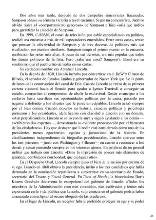 Dos años más tarde, después de dos campañas senatoriales fracasadas,
Sampson obtuvo su primera victoria a nivel nacional. Según un comentarista, Judd no
olvidó nunca el «comportamiento generoso» de Sampson e hizo «más que nadie»
para garantizar la elección de Sampson.
En 1999, C-SPAN, el canal de televisión por cable especializado en política,
realizó una encuesta a más de mil espectadores entendidos. Entre otras cosas, tenían
que puntuar la efectividad de Sampson y de tres docenas de políticos más que
rivalizaban por puestos similares. Sampson ocupó el primer puesto en la encuesta,
recibiendo las notas más altas. A pesar de sus derrotas, era más popular que todos
los demás políticos de la lista. Pero ¿sabe una cosa? Sampson’s Ghost era un
seudónimo que el pueblerino utilizaba en sus cartas.
Su verdadero nombre era Abraham Lincoln.
En la década de 1830, Lincoln luchaba por convertirse en el DeWitt Clinton de
Illinois, el senador de Estados Unidos y gobernador de Nueva York que fue la punta
de lanza de la construcción del canal de Erie. Cuando Lincoln se retiró de su primera
carrera electoral hacia el Senado para ayudar a Lyman Trumbull a conseguir su
escaño, compartían el compromiso de abolir la esclavitud. Desde emancipar a los
esclavos hasta sacrificar sus oportunidades políticas por la causa, pasando por
negarse a defender a los clientes que le parecían culpables, Lincoln actuó siempre
por el bien común. Cuando expertos en historia, ciencias políticas y psicología
puntuaron a los presidentes, identificaron con claridad a Lincoln con un donante.
«Aun perjudicándolo, Lincoln se salió con la suya y siguió ayudando a los demás —
escribieron dos expertos—, demostrando su evidente preocupación por el bienestar
de los ciudadanos». Hay que destacar que Lincoln está considerado como uno de los
presidentes menos egocéntrico, egoísta y jactancioso de la historia. En
clasificaciones independientes de biografías presidenciales, Lincoln aparece entre
los tres primeros —junto con Washington y Fillmore— en cuanto a reconocer a los
demás y actuar pensando siempre en los intereses ajenos. En palabras de un general
militar que trabajó con Lincoln: «Daba la impresión de poseer más elementos de
grandeza, combinados con bondad, que cualquier otro».
En el Despacho Oval, Lincoln siempre puso el bien de la nación por encima de
su ego. Cuando en 1860 obtuvo la presidencia, invitó a los tres candidatos que había
derrotado en la nominación republicana a convertirse en su secretario de Estado,
secretario del Tesoro y Fiscal General. En Team of Rivals, la historiadora Doris
Kearns Goodwin documenta lo excepcional del gabinete de Lincoln. «Todos los
miembros de la Administración eran más conocidos, más cultivados y tenían más
experiencia en la vida pública que Lincoln, su presencia en el gabinete podría haber
amenazado con eclipsar al oscuro abogado de las praderas».
En el lugar de Lincoln, un receptor habría preferido proteger su ego y su poder
24
 