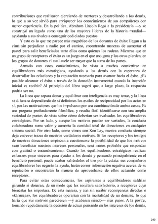 contribuciones que realizaron ejerciendo de mentores y desarrollando a los demás,
lo que a su vez sirvió para enriquecer los conocimientos de sus compañeros con
menor experiencia. En la política, Abraham Lincoln llegó a la presidencia —y se
construyó un legado como uno de los mayores líderes de la historia mundial—
ayudando a sus rivales a conseguir codiciados puestos.
Y esto es lo que me parece más magnético de los donantes de éxito: llegan a la
cima sin perjudicar a nadie por el camino, encontrando maneras de aumentar el
pastel para salir beneficiados tanto ellos como quienes los rodean. Mientras que en
un grupo de receptores el éxito es un juego en el que uno gana y los otros pierden, en
los grupos de donantes el total suele ser mayor que la suma de las partes.
Armado con estos conocimientos, he visto a muchos convertirse en
equilibradores más estratégicos, ayudando a los demás con la esperanza de
desarrollar las relaciones y la reputación necesaria para avanzar hacia el éxito. ¿Es
posible alcanzar el éxito a través de la donación instrumental cuando la intención
inicial es recibir? Al principio del libro sugerí que, a largo plazo, la respuesta
podría ser no.
La línea que separa donar y equilibrar con inteligencia es muy tenue, y la línea
se difumina dependiendo de si definimos los estilos de reciprocidad por los actos en
sí, por las motivaciones que los impulsan o por una combinación de ambas cosas. Es
una pregunta profundamente filosófica, y resulta fácil identificarse con una amplia
variedad de puntos de vista sobre cómo deberían ser evaluados los equilibradores
estratégicos. Por un lado, y aunque los motivos puedan ser variados, la conducta
colaboradora suma valor y aumenta la cantidad total de donaciones en cualquier
sistema social. Por otro lado, como vimos con Ken Lay, nuestra conducta siempre
deja entrever trazas de nuestros verdaderos motivos. Si los receptores y los testigos
de nuestras donaciones empiezan a cuestionarse la posibilidad de que los motivos
sean beneficiar nuestros intereses personales, será menos probable que respondan
con gratitud o encumbramiento. Cuando los equilibradores estratégicos realizan
esfuerzos poco sinceros para ayudar a los demás y pensando principalmente en el
beneficio personal, puede acabar saliéndoles el tiro por la culata: sus compañeros
equilibradores les negarán la ayuda, harán correr información negativa acerca de su
reputación o encontrarán la manera de aprovecharse de ellos actuando como
receptores.
Para evitar estas consecuencias, los aspirantes a equilibradores saldrían
ganando si donaran, de un modo que les resultara satisfactorio, a receptores cuyo
bienestar les importara. De esta manera, y aun sin recibir recompensas directas o
«kármicas», los equilibradores operarían con la mentalidad de un donante, lo que
haría que sus motivos pareciesen —y acabasen siendo— más puros. A la postre,
tomando repetidamente la decisión de actuar pensando en los intereses de los demás,
240
 