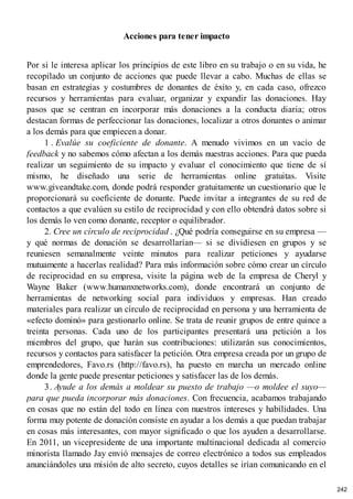 Acciones para tener impacto
Por si le interesa aplicar los principios de este libro en su trabajo o en su vida, he
recopilado un conjunto de acciones que puede llevar a cabo. Muchas de ellas se
basan en estrategias y costumbres de donantes de éxito y, en cada caso, ofrezco
recursos y herramientas para evaluar, organizar y expandir las donaciones. Hay
pasos que se centran en incorporar más donaciones a la conducta diaria; otros
destacan formas de perfeccionar las donaciones, localizar a otros donantes o animar
a los demás para que empiecen a donar.
1 . Evalúe su coeficiente de donante. A menudo vivimos en un vacío de
feedback y no sabemos cómo afectan a los demás nuestras acciones. Para que pueda
realizar un seguimiento de su impacto y evaluar el conocimiento que tiene de sí
mismo, he diseñado una serie de herramientas online gratuitas. Visite
www.giveandtake.com, donde podrá responder gratuitamente un cuestionario que le
proporcionará su coeficiente de donante. Puede invitar a integrantes de su red de
contactos a que evalúen su estilo de reciprocidad y con ello obtendrá datos sobre si
los demás lo ven como donante, receptor o equilibrador.
2. Cree un círculo de reciprocidad . ¿Qué podría conseguirse en su empresa —
y qué normas de donación se desarrollarían— si se dividiesen en grupos y se
reuniesen semanalmente veinte minutos para realizar peticiones y ayudarse
mutuamente a hacerlas realidad? Para más información sobre cómo crear un círculo
de reciprocidad en su empresa, visite la página web de la empresa de Cheryl y
Wayne Baker (www.humanxnetworks.com), donde encontrará un conjunto de
herramientas de networking social para individuos y empresas. Han creado
materiales para realizar un círculo de reciprocidad en persona y una herramienta de
«efecto dominó» para gestionarlo online. Se trata de reunir grupos de entre quince a
treinta personas. Cada uno de los participantes presentará una petición a los
miembros del grupo, que harán sus contribuciones: utilizarán sus conocimientos,
recursos y contactos para satisfacer la petición. Otra empresa creada por un grupo de
emprendedores, Favo.rs (http://favo.rs), ha puesto en marcha un mercado online
donde la gente puede presentar peticiones y satisfacer las de los demás.
3. Ayude a los demás a moldear su puesto de trabajo —o moldee el suyo—
para que pueda incorporar más donaciones. Con frecuencia, acabamos trabajando
en cosas que no están del todo en línea con nuestros intereses y habilidades. Una
forma muy potente de donación consiste en ayudar a los demás a que puedan trabajar
en cosas más interesantes, con mayor significado o que los ayuden a desarrollarse.
En 2011, un vicepresidente de una importante multinacional dedicada al comercio
minorista llamado Jay envió mensajes de correo electrónico a todos sus empleados
anunciándoles una misión de alto secreto, cuyos detalles se irían comunicando en el
242
 