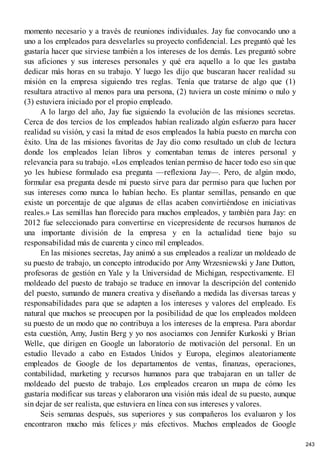 momento necesario y a través de reuniones individuales. Jay fue convocando uno a
uno a los empleados para desvelarles su proyecto confidencial. Les preguntó qué les
gustaría hacer que sirviese también a los intereses de los demás. Les preguntó sobre
sus aficiones y sus intereses personales y qué era aquello a lo que les gustaba
dedicar más horas en su trabajo. Y luego les dijo que buscaran hacer realidad su
misión en la empresa siguiendo tres reglas. Tenía que tratarse de algo que (1)
resultara atractivo al menos para una persona, (2) tuviera un coste mínimo o nulo y
(3) estuviera iniciado por el propio empleado.
A lo largo del año, Jay fue siguiendo la evolución de las misiones secretas.
Cerca de dos tercios de los empleados habían realizado algún esfuerzo para hacer
realidad su visión, y casi la mitad de esos empleados la había puesto en marcha con
éxito. Una de las misiones favoritas de Jay dio como resultado un club de lectura
donde los empleados leían libros y comentaban temas de interes personal y
relevancia para su trabajo. «Los empleados tenían permiso de hacer todo eso sin que
yo les hubiese formulado esa pregunta —reflexiona Jay—. Pero, de algún modo,
formular esa pregunta desde mi puesto sirve para dar permiso para que luchen por
sus intereses como nunca lo habían hecho. Es plantar semillas, pensando en que
existe un porcentaje de que algunas de ellas acaben convirtiéndose en iniciativas
reales.» Las semillas han florecido para muchos empleados, y también para Jay: en
2012 fue seleccionado para convertirse en vicepresidente de recursos humanos de
una importante división de la empresa y en la actualidad tiene bajo su
responsabilidad más de cuarenta y cinco mil empleados.
En las misiones secretas, Jay animó a sus empleados a realizar un moldeado de
su puesto de trabajo, un concepto introducido por Amy Wrzesniewski y Jane Dutton,
profesoras de gestión en Yale y la Universidad de Michigan, respectivamente. El
moldeado del puesto de trabajo se traduce en innovar la descripción del contenido
del puesto, sumando de manera creativa y diseñando a medida las diversas tareas y
responsabilidades para que se adapten a los intereses y valores del empleado. Es
natural que muchos se preocupen por la posibilidad de que los empleados moldeen
su puesto de un modo que no contribuya a los intereses de la empresa. Para abordar
esta cuestión, Amy, Justin Berg y yo nos asociamos con Jennifer Kurkoski y Brian
Welle, que dirigen en Google un laboratorio de motivación del personal. En un
estudio llevado a cabo en Estados Unidos y Europa, elegimos aleatoriamente
empleados de Google de los departamentos de ventas, finanzas, operaciones,
contabilidad, marketing y recursos humanos para que trabajaran en un taller de
moldeado del puesto de trabajo. Los empleados crearon un mapa de cómo les
gustaría modificar sus tareas y elaboraron una visión más ideal de su puesto, aunque
sin dejar de ser realista, que estuviera en línea con sus intereses y valores.
Seis semanas después, sus superiores y sus compañeros los evaluaron y los
encontraron mucho más felices y más efectivos. Muchos empleados de Google
243
 