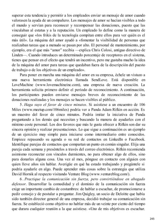 superar esta tendencia y permitir a los empleados enviar un mensaje de amor cuando
valorasen la ayuda de un compañero. Los mensajes de amor se hacían visibles a todo
el mundo y servían para reconocer y recompensar las donaciones, puesto que las
vinculaban al estatus y a la reputación. Un empleado lo define como la manera de
conseguir que «los frikis de la tecnología compitan entre ellos para ver quién es el
más útil». La máquina del amor ayudó a «fomentar la visibilidad de personas que
realizaban tareas que a menudo se pasan por alto. El personal de mantenimiento, por
ejemplo, era el que más “amor” recibía —explica Chris Colosi, antiguo directivo de
Linden—. Cuando introduces un determinado porcentaje de receptores en el sistema,
tienes que pensar en el efecto que tendrá un incentivo, pero me gustaba mucho la idea
de la máquina del amor para tareas que quedaban fuera de la descripción del puesto
de trabajo o de los objetivos de un empleado».
Para poner en marcha una máquina del amor en su empresa, échele un vistazo a
una nueva herramienta electrónica llamada SendLove. Está disponible en
LoveMachine (www.lovemachineinc.com), una empresa de nueva creación. La
herramienta solicita primero definir el período de reconocimiento. A continuación,
los participantes pueden enviarse mensajes breves de reconocimiento de las
donaciones realizadas y los mensajes se hacen visibles al público.
5. Haga suyo el favor de cinco minutos. Si asistiese a un encuentro de 106
Miles (www.meetup.com/106miles) podría ver a Panda Adam Rifkin en acción. Es
un maestro del favor de cinco minutos. Podría imitar la iniciativa de Panda
preguntando a los demás qué necesitan y buscando la manera de ayudarles con el
mínimo coste personal. Los dos favores que más le gusta ofrecer a Rifkin son dar su
sincera opinión y realizar presentaciones. Lo que sigue a continuación es un ejemplo
de un ejercicio muy simple para iniciarse como intermediario entre conocidos.
Empiece repasando su agenda o su red de contactos en LinkedIn o Facebook.
Identifique parejas de contactos que compartan un punto en común singular. Elija una
pareja cada semana y preséntelos a través del correo electrónico. Rifkin recomienda
asimismo reconectar con vínculos durmientes, no para obtener algo de ellos, sino
para donarles alguna cosa. Una vez al mes, póngase en contacto con alguien con
quien lleve años sin hablar. Averigüe en qué ha estado trabajando y pregúntele si
podría ayudarle en algo. Puede aprender más cosas sobre la estrategia que utiliza
David Hornik al respecto visitando Venture Blog (www.ventureblog.com/).
6 . Practique la comunicación sin fuerza, pero convirtiéndose en abogado
defensor. Desarrollar la comodidad y el dominio de la comunicación sin fuerza
exige un importante cambio de costumbres: de hablar a escuchar, de promocionarse a
pedir consejo y de postular a preguntar. Jim Quigley, un socio de Deloitte que había
sido también director general de una empresa, decidió trabajar su comunicación sin
fuerza. Se estableció como objetivo no hablar más de un veinte por ciento del tiempo
que durara cualquier reunión a la que asistiese. «Uno de mis objetivos es escuchar.
245
 