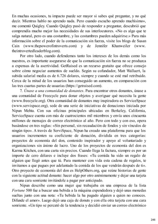 En muchas ocasiones, tu impacto puede ser mayor si sabes qué preguntar, y no qué
decir. Mientras hablo no aprendo nada. Pero cuando escucho aprendo muchísimo»,
me comentó Quigley. Cuando Quigley pasó de responder a preguntar, descubrió que
comprendía mucho mejor las necesidades de sus interlocutores. «No es algo que te
salga natural, pero es una costumbre, y las costumbres pueden adquirirse.» Para más
información sobre el poder de la comunicación sin fuerza, visite los blogs de Susan
Cain (www.thepowerofintroverts.com) y de Jennifer Khanweiler (www.
theintrovertedleaderblog.com).
Por otro lado, cuando defendemos tanto los intereses de los demás como los
nuestros, es importante asegurarse de que la comunicación sin fuerza no se produzca
a expensas de la asertividad. GetRaised es un recurso gratuito que ofrece consejo
sobre cómo negociar aumentos de sueldo. Según su cofundador, Matt Wallaert, la
subida salarial media es de 6.726 dolares, siempre y cuando se esté mal retribuido.
Cerca de la mitad de los usuarios han conseguido un aumento, en comparación con
las tres cuartas partes de usuarias (https://getraised.com).
7. Únase a una comunidad de donantes. Para encontrar otros donantes, únase a
una comunidad de Freecycle para donar objetos y averiguar qué necesita la gente
(www.freecycle.org). Otra comunidad de donantes muy inspiradora es ServiceSpace
(www.servispace.org), sede de una serie de iniciativas de donaciones iniciada por
Nipun Mehta. Con sus oficinas principales ubicadas en Berkeley, California,
ServiceSpace cuenta con más de cuatrocientos mil miembros y envía unos cincuenta
millones de mensajes de correo electrónico al año. Pero con todo y con eso, opera
basándose en tres reglas: «Sin personal, sin recaudación de fondos y sin vínculos de
ningún tipo». A través de ServiSpace, Nipun ha creado una plataforma para que los
usuarios incrementen su coeficiente de donación, dividida en tres categorías:
proyectos de economía del don, contenido inspirador y apoyo al voluntariado y
organizaciones sin ánimo de lucro. Uno de los proyectos de economía del don es
Karma Kitchen, con una carta sin precios. Cuando llega la factura, siempre es por un
importe de cero dólares e incluye dos frases: «Tu comida ha sido un regalo de
alguien que llegó antes que tú. Para mantener con vida esta cadena de regalos, te
invitamos a que pagues por adelantado la comida de los que vendrán después de ti».
Otro proyecto de economía del don es HelpOthers.org, que reúne historias de gente
con la siguiente actitud donante: hacer algo por otro anónimamente y dejar una tarjeta
con una cara sonriente invitándole a pagar por anticipado.
Nipun describe como una mujer que trabajaba en una empresa de la lista
Fortune 500 fue a buscar una bebida a la máquina expendedora y dejó unas monedas
sueltas junto con una nota: «Tu bebida la ha pagado alguien a quien no conoces.
Difunde el amor». Luego dejó una caja de donuts y con ella otra tarjeta con una cara
sonriente. «Un tipo se percató de la tendencia y decidió enviar un correo electrónico
246
 