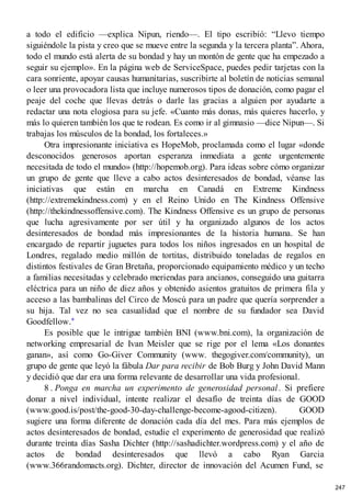 a todo el edificio —explica Nipun, riendo—. El tipo escribió: “Llevo tiempo
siguiéndole la pista y creo que se mueve entre la segunda y la tercera planta”. Ahora,
todo el mundo está alerta de su bondad y hay un montón de gente que ha empezado a
seguir su ejemplo». En la página web de ServiceSpace, puedes pedir tarjetas con la
cara sonriente, apoyar causas humanitarias, suscribirte al boletín de noticias semanal
o leer una provocadora lista que incluye numerosos tipos de donación, como pagar el
peaje del coche que llevas detrás o darle las gracias a alguien por ayudarte a
redactar una nota elogiosa para su jefe. «Cuanto más donas, más quieres hacerlo, y
más lo quieren también los que te rodean. Es como ir al gimnasio —dice Nipun—. Si
trabajas los músculos de la bondad, los fortaleces.»
Otra impresionante iniciativa es HopeMob, proclamada como el lugar «donde
desconocidos generosos aportan esperanza inmediata a gente urgentemente
necesitada de todo el mundo» (http://hopemob.org). Para ideas sobre cómo organizar
un grupo de gente que lleve a cabo actos desinteresados de bondad, véanse las
iniciativas que están en marcha en Canadá en Extreme Kindness
(http://extremekindness.com) y en el Reino Unido en The Kindness Offensive
(http://thekindnessoffensive.com). The Kindness Offensive es un grupo de personas
que lucha agresivamente por ser útil y ha organizado algunos de los actos
desinteresados de bondad más impresionantes de la historia humana. Se han
encargado de repartir juguetes para todos los niños ingresados en un hospital de
Londres, regalado medio millón de tortitas, distribuido toneladas de regalos en
distintos festivales de Gran Bretaña, proporcionado equipamiento médico y un techo
a familias necesitadas y celebrado meriendas para ancianos, conseguido una guitarra
eléctrica para un niño de diez años y obtenido asientos gratuitos de primera fila y
acceso a las bambalinas del Circo de Moscú para un padre que quería sorprender a
su hija. Tal vez no sea casualidad que el nombre de su fundador sea David
Goodfellow.*
Es posible que le intrigue también BNI (www.bni.com), la organización de
networking empresarial de Ivan Meisler que se rige por el lema «Los donantes
ganan», así como Go-Giver Community (www. thegogiver.com/community), un
grupo de gente que leyó la fábula Dar para recibir de Bob Burg y John David Mann
y decidió que dar era una forma relevante de desarrollar una vida profesional.
8 . Ponga en marcha un experimento de generosidad personal. Si prefiere
donar a nivel individual, intente realizar el desafío de treinta días de GOOD
(www.good.is/post/the-good-30-day-challenge-become-agood-citizen). GOOD
sugiere una forma diferente de donación cada día del mes. Para más ejemplos de
actos desinteresados de bondad, estudie el experimento de generosidad que realizó
durante treinta días Sasha Dichter (http://sashadichter.wordpress.com) y el año de
actos de bondad desinteresados que llevó a cabo Ryan Garcia
(www.366randomacts.org). Dichter, director de innovación del Acumen Fund, se
247
 