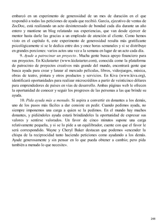 embarcó en un experimento de generosidad de un mes de duración en el que
respondió a todas las peticiones de ayuda que recibió. Garcia, ejecutivo de ventas de
ZocDoc, está realizando un acto desinteresado de bondad cada día durante un año
entero y mantiene un blog relatando sus experiencias, que van desde ejercer de
mentor hasta darle las gracias a un empleado de atención al cliente. Como hemos
visto en el capítulo 6, este experimento de generosidad resulta más gratificante
psicológicamente si se le dedica entre dos y once horas semanales y si se distribuye
en grandes porciones: varios actos una vez a la semana en lugar de un acto cada día.
9. Ayude a patrocinar un proyecto. Mucha gente busca apoyo financiero para
sus proyectos. En Kickstarter (www.kickstarter.com), conocida como la plataforma
de patrocinio de proyectos creativos más grande del mundo, encontrará gente que
busca ayuda para crear y lanzar al mercado películas, libros, videojuegos, música,
obras de teatro, pintura y otros productos y servicios. En Kiva (www.kiva.org),
identificará oportunidades para realizar microcréditos a partir de veinticinco dólares
para emprendedores de países en vías de desarrollo. Ambas páginas web le ofrecen
la oportunidad de conocer y seguir los progresos de las personas a las que brinde su
ayuda.
10. Pida ayuda más a menudo. Si aspira a convertir en donantes a los demás,
uno de los pasos más fáciles a dar consiste en pedir. Cuando pedimos ayuda, no
siempre imponemos una carga a quien se la pedimos. En el mundo hay muchos
donantes, y pidiéndoles ayuda estará brindándoles la oportunidad de expresar sus
valores y sentirse valorados. Un favor de cinco minutos supone una carga
relativamente pequeña, y si se lo pide a un equilibrador, cuente con que el favor le
será correspondido. Wayne y Cheryl Baker destacan que podemos «encender la
chispa de la reciprocidad tanto haciendo peticiones como ayudando a los demás.
Ayude generosamente y sin pensar en lo que pueda obtener a cambio; pero pida
también a menudo lo que necesite».
248
 