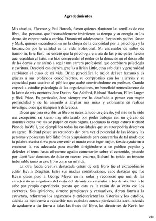 Agradecimientos
Mis abuelos, Florence y Paul Borock, fueron quienes plantaron las semillas de este
libro, dos personas que incansablemente invirtieron su tiempo y su energía en los
demás sin esperar nada a cambio. Durante mi adolescencia, fueron mis padres, Susan
y Mark, quienes encendieron en mí la chispa de la curiosidad por la psicología y la
fascinación por la calidad de la vida profesional. Mi entrenador de saltos de
trampolín, Eric Best, me enseñó que la psicología era una de las principales fuerzas
que respaldan el éxito, me hizo comprender el poder de la donación en el desarrollo
de los demás y me animó a seguir una carrera profesional que combinara psicología
y escritura. Descubrí esa carrera gracias a Brian Little, cuya sabiduría y generosidad
cambiaron el curso de mi vida. Brian personifica lo mejor del ser humano y es
gracias a sus profundos conocimientos, su compromiso con los alumnos y su
capacidad para cautivar al público que acabé convirtiéndome en profesor. Cuando
empecé a estudiar psicología de las organizaciones, me beneficié tremendamente de
la labor de mis mentores Jane Dutton, Sue Ashford, Richard Hackman, Ellen Langer
y Rick Price. En particular, Jane siempre me ha desafiado a pensar con mayor
profundidad y me ha animado a ampliar mis miras y esforzarme en realizar
investigaciones que marquen la diferencia.
Dicen que para escribir un libro se necesita todo un ejército, y el mío no ha sido
una excepción: me siento muy afortunado por poder trabajar con un ejército de
donantes cuyas huellas se palpan en cada página. Liderando la carga estuvo Richard
Pine de InkWell, que ejemplifica todas las cualidades que un autor podría desear en
un agente. Richard posee un verdadero don para ver el potencial de las ideas y las
personas y posee una habilidad única y apasionada para conectarlas de tal modo que
la palabra escrita sirva para convertir el mundo en un lugar mejor. Desde ayudarme a
encontrar la voz adecuada para escribir dirigiéndome a un público popular y
defender el tema, hasta ofrecerme agudos comentarios sobre el contenido, pasando
por identificar donantes de éxito en nuestro entorno, Richard ha tenido un impacto
imborrable tanto en este libro como en mi vida.
La otra fuerza creativa destacada detrás de este libro fue el extraordinario
editor Kevin Doughten. Entre sus muchas contribuciones, cabe destacar que fue
Kevin quien puso a George Meyer en mi radar y reconoció que una de las
características singulares del éxito del donante es estimular a los demás. Kevin lo
sabe por propia experiencia, puesto que esta es la razón de su éxito con los
escritores. Sus opiniones, siempre perspicaces y exhaustivas, dieron forma a la
estructura, reforzaron los argumentos y enriquecieron las historias y los estudios,
además de motivarme a reescribir tres capítulos enteros partiendo de cero. Además
de ayudarme a dar forma a todas las frases del libro, las directrices de Kevin han
249
 