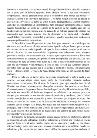 invitando a «hombres sí» a trabajar con él. Un equilibrador habría ofrecido puestos a
los aliados que lo habían apoyado. Pero Lincoln invitó a sus más enconados
competidores. «En el gabinete necesitamos a los hombres más fuertes del partido —
explicó Lincoln a un incrédulo periodista—. No tenía ningún derecho de privar al
país de sus servicios.» Algunos de estos rivales despreciaban a Lincoln, mientras
que otros lo consideraban un incompetente, pero consiguió ganárselos a todos. Según
Kearns Goodwind, «el éxito de Lincoln en la gestión de los fuertes egos de los
hombres de su gabinete sugiere que en manos de un político grande de verdad, las
cualidades que solemos asociar con la decencia y la moralidad —bondad,
sensibilidad, compasión, honestidad y empatía— pueden transformarse también en
recursos políticos impresionantes».
Si la política puede llegar a ser terreno fértil para donantes, es posible que los
donantes puedan alcanzar el éxito en cualquier tipo de trabajo. Pero a pesar de que
dar resulta efectivo, todo depende del tipo de intercambio concreto en el que se
utilice. Se trata de una característica importante que deberemos tener siempre
presente a medida que avancemos por las ideas que se presentan en este libro: una
mañana de un día en concreto, dar puede resultar incompatible con el éxito. Dar rara
vez merece la pena en situaciones puras de o todo o nada y en interacciones en las
que hay un vencedor y un perdedor. Y esta es una lección que Abraham Lincoln
aprendió cada vez que decidió dar a los demás a costa de sí mismo. «Si tengo algún
vicio —decía Lincoln—, y no se le puede llamar otra cosa, ¡es ser incapaz de decir
que no!»
Pero la vida, en su mayor parte, no es una situación de o todo o nada y, en
general, los que eligen «dar» como estilo de reciprocidad primario acaban
cosechando recompensas. En el caso de Lincoln, igual que sucedió con David
Hornik, decisiones aparentemente abnegadas acabaron funcionando a su favor.
Cuando de entrada llegamos a la conclusión de que Lincoln y Hornik habían perdido,
no habíamos extendido el horizonte temporal lo suficiente. Los donantes precisan
tiempo para construir un entorno de buena disposición y confianza, pero al final
acaban estableciendo una reputación y unas relaciones que mejoran su éxito. De
hecho, lo verá en las ventas y en la facultad de Medicina, la ventaja del donante
aumenta con el tiempo. A la larga, dar puede ser tan potente como peligroso es al
principio. Tal y como explica Chip Conley, el famoso emprendedor que fundó Joie
de Vivre Hotels: «Ser donante no es bueno para una carrera de cien metros lisos,
pero resulta valioso en un maratón».
En tiempos de Lincoln, un maratón exigía mucho tiempo. Sin teléfonos, internet
ni transporte de alta velocidad, construir relaciones y crearse una reputación era un
proceso lento. «En el viejo mundo, podías enviar una carta y nadie se enteraba»,
afirma Conley, quien cree que en el mundo conectado de la actualidad, donde las
relaciones y la reputación son mucho más visibles, los donantes pueden acelerar el
25
 