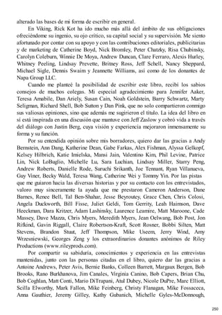 alterado las bases de mi forma de escribir en general.
En Viking, Rick Kot ha ido mucho más allá del ámbito de sus obligaciones
ofreciéndome su ingenio, su ojo crítico, su capital social y su supervisión. Me siento
afortunado por contar con su apoyo y con las contribuciones editoriales, publicitarias
y de marketing de Catherine Boyd, Nick Bromley, Peter Chatzky, Risa Chubinsky,
Carolyn Coleburn, Winnie De Moya, Andrew Duncan, Clare Ferraro, Alexis Hurley,
Whitney Peeling, Lindsay Prevette, Britney Ross, Jeff Schell, Nancy Sheppard,
Michael Sigle, Dennis Swaim y Jeannette Williams, así como de los donantes de
Napa Group LLC.
Cuando me planteé la posibilidad de escribir este libro, recibí los sabios
consejos de muchos colegas. Mi especial agradecimiento para Jennifer Aaker,
Teresa Amabile, Dan Ariely, Susan Cain, Noah Goldstein, Barry Schwartz, Marty
Seligman, Richard Shell, Bob Sutton y Dan Pink, que no solo compartieron conmigo
sus valiosas opiniones, sino que además me sugirieron el título. La idea del libro en
sí está inspirada en una discusión que mantuve con Jeff Zaslow y cobró vida a través
del diálogo con Justin Berg, cuya visión y experiencia mejoraron inmensamente su
forma y su función.
Por su entendida opinión sobre mis borradores, quiero dar las gracias a Andy
Bernstein, Ann Dang, Katherine Dean, Gabe Farkas, Alex Fishman, Alyssa Gelkopf,
Kelsey Hilbrich, Katie Imielska, Mansi Jain, Valentino Kim, Phil Levine, Patrice
Lin, Nick LoBuglio, Michelle Lu, Sara Luchian, Lindsay Miller, Starry Peng,
Andrew Roberts, Danielle Rode, Suruchi Srikanth, Joe Tennant, Ryan Villanueva,
Guy Viner, Becky Wald, Teresa Wang, Catherine Wei y Tommy Yin. Por las pistas
que me guiaron hacia las diversas historias y por su contacto con los entrevistados,
valoro muy sinceramente la ayuda que me prestaron Cameron Anderson, Dane
Barnes, Renee Bell, Tal Ben-Shahar, Jesse Beyroutey, Grace Chen, Chris Colosi,
Angela Duckworth, Bill Fisse, Juliet Geldi, Tom Gerrity, Leah Haimson, Dave
Heeckman, Dara Kritzer, Adam Lashinsky, Laurence Leamire, Matt Maroone, Cade
Massey, Dave Mazza, Chris Myers, Meredith Myers, Jean Oelwang, Bob Post, Jon
Rifkind, Gavin Riggall, Claire Robertson-Kraft, Scott Rosner, Bobbi Silten, Matt
Stevens, Brandon Stuut, Jeff Thompson, Mike Useem, Jerry Wind, Amy
Wrzesniewski, Georges Zeng y los extraordinarios donantes anónimos de Riley
Productions (www.rileyprods.com).
Por compartir su sabiduría, conocimientos y experiencia en las entrevistas
mantenidas, junto con las personas citadas en el libro, quiero dar las gracias a
Antoine Andrews, Peter Avis, Bernie Banks, Colleen Barrett, Margaux Bergen, Bob
Brooks, Rano Burkhanova, Jim Canales, Virginia Canino, Bob Capers, Brian Chu,
Bob Coghlan, Matt Conti, Mario DiTrapani, Atul Dubey, Nicole DuPre, Marc Elliott,
Scilla Elworthy, Mark Fallon, Mike Feinberg, Christy Flanagan, Mike Fossaceca,
Anna Gauthier, Jeremy Gilley, Kathy Gubanich, Michelle Gyles-McDonnough,
250
 