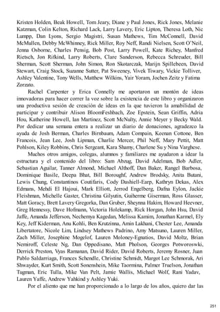 Kristen Holden, Beak Howell, Tom Jeary, Diane y Paul Jones, Rick Jones, Melanie
Katzman, Colin Kelton, Richard Lack, Larry Lavery, Eric Lipton, Theresa Loth, Nic
Lumpp, Dan Lyons, Sergio Magistri, Susan Mathews, Tim McConnell, David
McMullen, Debby McWhinney, Rick Miller, Roy Neff, Randi Nielsen, Scott O’Neil,
Jenna Osborne, Charles Pensig, Bob Post, Larry Powell, Kate Richey, Manfred
Rietsch, Jon Rifkind, Larry Roberts, Clare Sanderson, Rebecca Schreuder, Bill
Sherman, Scott Sherman, John Simon, Ron Skotarczak, Marijn Spillebeen, David
Stewart, Craig Stock, Suzanne Sutter, Pat Sweeney, Vivek Tiwary, Vickie Tolliver,
Ashley Valentine, Tony Wells, Matthew Wilkins, Yair Yoram, Jochen Zeitz y Fatima
Zorzato.
Rachel Carpenter y Erica Connelly me aportaron un montón de ideas
innovadoras para hacer correr la voz sobre la existencia de este libro y organizaron
una productiva sesión de creación de ideas en la que tuvieron la amabilidad de
participar y contribuir Alison BloomFeshbach, Zoe Epstein, Sean Griffin, Adria
Hou, Katherine Howell, Ian Martinez, Scott McNulty, Annie Meyer y Becky Wald.
Por dedicar una semana entera a realizar un diario de donaciones, agradezco la
ayuda de Josh Berman, Charles Birnbaum, Adam Compain, Keenan Cottone, Ben
Francois, Jean Lee, Josh Lipman, Charlie Mercer, Phil Neff, Mary Pettit, Matt
Pohlson, Kiley Robbins, Chris Sergeant, Kara Shamy, Charlene Su y Nina Varghese.
Muchos otros amigos, colegas, alumnos y familiares me ayudaron a idear la
estructura y el contenido del libro: Sam Abzug, David Adelman, Bob Adler,
Sebastian Aguilar, Tanner Almond, Michael Althoff, Dan Baker, Rangel Barbosa,
Dominique Basile, Deepa Bhat, Bill Boroughf, Andrew Brodsky, Anita Butani,
Lewis Chung, Constantinos Coutifaris, Cody Dashiell-Earp, Kathryn Dekas, Alex
Edmans, Mehdi El Hajoui, Mark Elliott, Jerrod Engelberg, Dafna Eylon, Jackie
Fleishman, Michelle Gaster, Christina Gilyutin, Guiherme Giserman, Ross Glasser,
Matt Goracy, Brett Lavery Gregorka, Dan Gruber, Sheynna Hakim, Howard Heevner,
Greg Hennessy, Dave Hofmann, Victoria Holekamp, Rick Horgan, John Hsu, David
Jaffe, Amanda Jefferson, Nechemya Kagedan, Melissa Kamim, Jonathan Karmel, Ely
Key, Jeff Kiderman, Anu Kohli, Ben Krutzinna, Amin Lakhani, Chester Lee, Amanda
Libertatore, Nicole Lim, Lindsey Mathews Padrino, Amy Matsuno, Lauren Miller,
Zach Miller, Josephine Mogelof, Lauren Moloney-Egnatios, David Moltz, Brian
Nemiroff, Celeste Ng, Dan Oppedisano, Matt Pholson, Georges Potworoswki,
Derrick Preston, Vyas Ramanan, David Rider, David Roberts, Jeremy Rosner, Juan
Pablo Saldarriaga, Frances Schendle, Christine Schmidt, Margot Lee Schmorak, Ari
Shwayder, Kurt Smith, Scott Sonenshein, Mike Taormina, Palmer Truelson, Jonathan
Tugman, Eric Tulla, Mike Van Pelt, Jamie Wallis, Michael Wolf, Rani Yadav,
Lauren Yaffe, Andrew Yahkind y Ashley Yuki.
Por el aliento que me han proporcionado a lo largo de los años, quiero dar las
251
 