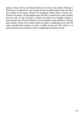 gracias a Tracie, Florie, mis abuelos Marion y Jay Grant, mis cuñados Adrienne y
Neal Sweet y a Impact Lab. Y por encima de todo, no podría haber escrito este libro
sin el apoyo de mi esposa, Allison. Ha consagrado infinitas horas a pensar, leer,
discutir e investigar, y no hay palabras para describir lo mucho que su amor significa
para mí. Cada vez que me siento a escribir, me inspiro en su ejemplo. Cuando se
trata de donar en el seno de la familia, ella es el modelo a imitar definitivo. Nuestras
hijas, Joanna y Elena, son la mayor fuente de alegría y significado de mi vida. Me
siento increíblemente orgulloso de ellas y confío en que este libro ofrezca a su
generación una nueva perspectiva sobre el significado de alcanzar el éxito.
252
 