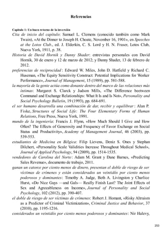 Referencias
Capítulo 1: Un buen retorno de la inversión
Cita de inicio del capítulo: Samuel L. Clemens (conocido también como Mark
Twain), «At the Dinner to Joseph H. Choate, November 16, 1901», en Speeches
at the Lotos Club., ed. J. Elderkin, C. S. Lord y H. N. Fraser, Lotos Club,
Nueva York, 1911, p. 38.
Historia de David Hornik y Danny Shader: entrevistas personales con David
Hornik, 30 de enero y 12 de marzo de 2012; y Danny Shader, 13 de febrero de
2012.
preferencias de reciprocidad : Edward W. Miles, John D. Hatfield y Richard C.
Huseman, «The Equity Sensitivity Construct: Potential Implications for Worker
Performance», Journal of Management, 15 (1989), pp. 581-588.
la mayoría de la gente actúa como donante dentro del marco de las relaciones más
íntimas: Margaret S. Clarck y Judson Mills, «The Difference beetween
Communal and Exchange Relationships: What It Is and Is Not», Personality and
Social Psychology Bulletin, 19 (1993), pp. 684-691.
el ser humano desarrolla una combinación de dar, recibir y equilibrar : Alan P.
Fiske, Structures of Social Life: The Four Elementary Forms of Human
Relations, Free Press, Nueva York, 1991.
mundo de la ingeniería: Francis J. Flynn, «How Much Should I Give and How
Often? The Effects of Generosity and Frequency of Favor Exchange on Social
Status and Productivity», Academy of Management Journal, 46 (2003), pp.
539-553.
estudiantes de Medicina en Bélgica: Filip Lievens, Deniz S. Ones y Stephan
Dilchert, «Personality Scale Validities Increase Throughout Medical School»,
Journal of Applied Psychology, 94 (2009), pp. 1514-1535.
vendedores de Carolina del Norte: Adam M. Grant y Dane Barnes, «Predicting
Sales Revenue», documento de trabajo, 2011.
ganan un catorce por ciento menos de dinero, presentan el doble de riesgo de ser
víctimas de crímenes y están considerados un veintidós por ciento menos
poderosos y dominantes: Timothy A. Judge, Beth A. Livingston y Charlice
Hurst, «Do Nice Guys —and Gals— Really Finish Last? The Joint Effects of
Sex and Agreeableness on Income», Journal of Personality and Social
Psychology, 102 (2012), pp. 390-407.
el doble de riesgo de ser víctimas de crímenes: Robert J. Homant, «Risky Altruism
as a Predictor of Criminal Victimization», Criminal Justice and Behavior, 37
(2010), pp. 1195-1216.
considerados un veintidós por ciento menos poderosos y dominantes: Nir Halevy,
253
 