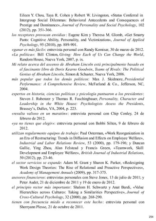 Eileen Y. Chou, Taya R. Cohen y Robert W. Livingston, «Status Conferral in
Intergroup Social Dilemmas: Behavioral Antecedents and Consequences of
Prestige and Dominance», Journal of Personality and Social Psychology, 102
(2012), pp. 351-366.
los receptores provocan envidias : Eugene Kim y Theresa M. Glomb, «Get Smarty
Pants: Cognitive Ability, Personality, and Victimization», Journal of Applied
Psychology, 95 (2010), pp. 889-901.
«ganar es más fácil»: entrevista personal con Randy Komisar, 30 de marzo de 2012.
«La política»: Bill Clinton, Giving: How Each of Us Can Change the World,
Random House, Nueva York, 2007, p. ix.
Mi relato acerca del ascenso de Abraham Lincoln está principalmente basado en
el fascinante libro de Doris Kearns Goodwin, Teams of Rivals: The Political
Genius of Abraham Lincoln, Simon & Schuster, Nueva York, 2006.
más popular que todos los demás políticos: Max J. Skidmore, Presidential
Performance: A Comprehensive Review, McFarland & Co., Jefferson, NC,
2004.
expertos en historia, ciencias políticas y psicología puntuaron a los presidentes:
Steven J. Rubenzer y Thomas R. Faschingbauer, Personality, Character and
Leadership in the White House: Psychologists Assess the Presidents,
Brassey’s, Dulles, VA, 2004, p. 223.
«resulta valioso en un maratón»: entrevista personal con Chip Conley, 24 de
febrero de 2012.
«ya no tienes que elegir»: entrevista personal con Bobbi Silten, 9 de febrero de
2012.
utilizan regularmente equipos de trabajo: Paul Osterman, «Work Reorganization in
an Era of Restructuring: Trends in Diffusion and Effects on Employee Welfare»,
Industrial and Labor Relations Review, 53 (2000), pp. 179-196; y Duncan
Gallie, Ying Zhou, Alan Felstead y Francis Green, «Teamwork, Skill
Development and Employee Welfare», British Journal of Industrial Relations,
50 (2012), pp. 23-46.
el sector servicios se expande: Adam M. Grant y Sharon K. Parker, «Redesigning
Work Design Theories: The Rise of Relational and Proactive Perspectives»,
Academy of Management Annuals (2009), pp. 317-375.
asesores financieros: entrevistas personales con Steve Jones, 13 de julio de 2011; y
Peter Audet, 21 de diciembre de 2011 y 19 de enero de 2012.
el principio rector más importante: Shalom H. Schwartz y Anat Bardi, «Value
Hierarchies across Cultures: Taking a Similarities Perspective», Journal of
Cross-Cultural Psychology, 32 (2000), pp. 268-290.
tienen con frecuencia miedo a reconocer este hecho: entrevista personal con
Sherryann Plesse, 21 de octubre de 2011.
254
 