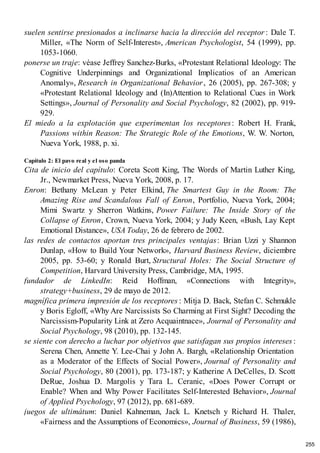 suelen sentirse presionados a inclinarse hacia la dirección del receptor : Dale T.
Miller, «The Norm of Self-Interest», American Psychologist, 54 (1999), pp.
1053-1060.
ponerse un traje: véase Jeffrey Sanchez-Burks, «Protestant Relational Ideology: The
Cognitive Underpinnings and Organizational Implicatios of an American
Anomaly», Research in Organizational Behavior, 26 (2005), pp. 267-308; y
«Protestant Relational Ideology and (In)Attention to Relational Cues in Work
Settings», Journal of Personality and Social Psychology, 82 (2002), pp. 919-
929.
El miedo a la explotación que experimentan los receptores: Robert H. Frank,
Passions within Reason: The Strategic Role of the Emotions, W. W. Norton,
Nueva York, 1988, p. xi.
Capítulo 2: El pavo real y el oso panda
Cita de inicio del capítulo: Coreta Scott King, The Words of Martin Luther King,
Jr., Newmarket Press, Nueva York, 2008, p. 17.
Enron: Bethany McLean y Peter Elkind, The Smartest Guy in the Room: The
Amazing Rise and Scandalous Fall of Enron, Portfolio, Nueva York, 2004;
Mimi Swartz y Sherron Watkins, Power Failure: The Inside Story of the
Collapse of Enron, Crown, Nueva York, 2004; y Judy Keen, «Bush, Lay Kept
Emotional Distance», USA Today, 26 de febrero de 2002.
las redes de contactos aportan tres principales ventajas: Brian Uzzi y Shannon
Dunlap, «How to Build Your Network», Harvard Business Review, diciembre
2005, pp. 53-60; y Ronald Burt, Structural Holes: The Social Structure of
Competition, Harvard University Press, Cambridge, MA, 1995.
fundador de LinkedIn: Reid Hoffman, «Connections with Integrity»,
strategy+business, 29 de mayo de 2012.
magnífica primera impresión de los receptores : Mitja D. Back, Stefan C. Schmukle
y Boris Egloff, «Why Are Narcissists So Charming at First Sight? Decoding the
Narcissism-Popularity Link at Zero Acquaintnace», Journal of Personality and
Social Psychology, 98 (2010), pp. 132-145.
se siente con derecho a luchar por objetivos que satisfagan sus propios intereses :
Serena Chen, Annette Y. Lee-Chai y John A. Bargh, «Relationship Orientation
as a Moderator of the Effects of Social Power», Journal of Personality and
Social Psychology, 80 (2001), pp. 173-187; y Katherine A DeCelles, D. Scott
DeRue, Joshua D. Margolis y Tara L. Ceranic, «Does Power Corrupt or
Enable? When and Why Power Facilitates Self-Interested Behavior», Journal
of Applied Psychology, 97 (2012), pp. 681-689.
juegos de ultimátum: Daniel Kahneman, Jack L. Knetsch y Richard H. Thaler,
«Fairness and the Assumptions of Economics», Journal of Business, 59 (1986),
255
 