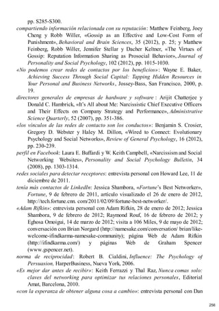 pp. S285-S300.
compartiendo información relacionada con su reputación: Matthew Feinberg, Joey
Cheng y Robb Willer, «Gossip as an Effective and Low-Cost Form of
Punishment», Behavioral and Brain Sciences, 35 (2012), p. 25; y Matthew
Feinberg, Robb Willer, Jennifer Stellar y Dacher Keltner, «The Virtues of
Gossip: Reputation Information Sharing as Prosocial Behavior», Journal of
Personality and Social Psychology, 102 (2012), pp. 1015-1030.
«No podemos crear redes de contactos por los beneficios»: Wayne E. Baker,
Achieving Success Through Social Capital: Tapping Hidden Resources in
Your Personal and Business Networks, Jossey-Bass, San Francisco, 2000, p.
19.
directores generales de empresas de hardware y software : Arijit Chatterjee y
Donald C. Hambrick, «It’s All about Me: Narcissistic Chief Executive Officers
and Their Effects on Company Strategy and Performance», Administrative
Science Quarterly, 52 (2007), pp. 351-386.
«los vínculos de las redes de contacto son los conductos»: Benjamin S. Crosier,
Gregory D. Webster y Haley M. Dillon, «Wired to Connect: Evolutionary
Psychology and Social Networks», Review of General Psychology, 16 (2012),
pp. 230-239.
perfil en Facebook: Laura E. Buffardi y W. Keith Campbell, «Narcissism and Social
Networking Websites», Personality and Social Psychology Bulletin, 34
(2008), pp. 1303-1314.
redes sociales para detectar receptores: entrevista personal con Howard Lee, 11 de
diciembre de 2011.
tenía más contactos de LinkedIn: Jessica Shambora, «Fortune’s Best Networker»,
Fortune, 9 de febrero de 2011, artículo visualizado el 26 de enero de 2012,
http://tech.fortune.cnn. com/2011/02/09/fortune-best-networker/.
«Adam Rifkin»: entrevista personal con Adam Rifkin, 28 de enero de 2012; Jessica
Shambora, 9 de febrero de 2012; Raymond Rouf, 16 de febrero de 2012; y
Eghosa Omoigui, 14 de marzo de 2012; visita a 106 Miles, 9 de mayo de 2012;
conversación con Brian Norgard (http://namesake.com/conversation/ brian/like-
welcome-ifindkarma-namesake-community); página Web de Adam Rifkin
(http://ifindkarma.com/) y páginas Web de Graham Spencer
(www.gspencer.net).
norma de reciprocidad: Robert B. Cialdini, Influence: The Psychology of
Persuasion, HarperBusiness, Nueva York, 2006.
«Es mejor dar antes de recibir»: Keith Ferrazzi y Thal Raz, Nunca comas solo:
claves del networking para optimizar tus relaciones personales, Editorial
Amat, Barcelona, 2010.
«con la esperanza de obtener alguna cosa a cambio»: entrevista personal con Dan
256
 