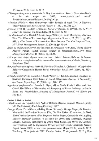 Weinstein, 26 de enero de 2012.
«Cómo puedo ayudar»: entrevista de Guy Kawasaki con Warren Cass, visualizada
el 14 de mayo de 2012, www.youtube.com/ watch?
feature=player_embedded&v=_OsWvp2X8gk.
«vínculos débiles»: Mark Granovetter, «The Strength of Weak Ties: A Network
Theory Revisited», Sociological Theory, 1 (1983), pp. 201-223.
pronoia: Fred H. Goldner, «Pronoia», Social Problems, 30 (1982), pp. 82-91; y
entrevista personal con Brian Little, 24 de enero de 2011.
vínculos durmientes: Daniel Z. Levin, Jorge Walter y J. Keith Murnighan, «Dormant
Ties: The Value of Reconnecting», Organization Science, 22 (2011), pp. 923-
939; y «The Power of Reconnection: How Dormant Ties Can Surprise You»,
MIT Sloan Management Review, 52 (2011), pp. 45-50.
flujos de energía que corren por las redes de contactos: Rob Cross, Wayne Baker y
Andrew Parker, «What Creates Energy in Organizations?», MIT Sloan
Management Review, 44 (2003), pp. 51-56.
«otra persona haga alguna cosa por mí»: Robert Putman, Solo en la bolera:
colapso y resurgimiento de la comunidad norteamericana, Galaxia Gutenberg,
Barcelona, 2002.
dar puede ser contagioso: James H. Fowler y Nicholas A. Christakis, «Cooperative
Behavior Cascades in Human Social Networks», PNAS, 107 (2010), pp. 5334-
5338.
actitud consistente de donante: J. Mark Weber y J. Keith Murnighan, «Suckers or
Saviors? Consistent Contributors in Social Dilemmas», Journal of Personality
and Social Psychology, 95 (2008), pp. 1340-1353.
ingenieros profesionales: Francis J. Flynn, «How Much Should I Give and How
Often? The Effects of Generosity and Frequency of Favor Exchange on Social
Status and Productivity», Academy of Management Journal, 46 (2003), pp.
539-553.
Capítulo 3: El efecto dominó
Cita de inicio del capítulo: John Andrew Holmes, Wisdom in Small Doses, Lincoln,
NE, The University Publishing Company, 1927.
George Meyer: David Owen, «Taking Humor Seriously: George Meyer, the Funniest
Man behind the Funniest Show on TV», The New Yorker, 13 de marzo de 2000;
Simon V
ozick-Levinson, «For Simpsons Writer Meyer, Comedy Is No Laughing
Matter», Harvard Crimson, 4 de junio de 2003; Eric Spiznagel, «George
Meyer», Believer, septiembre de 2004; Mike Sacks, And Here’s the Kicker:
Conversations with 21 Top Humor Writers on Their Craft , Cincinnati, Writers
Digest Books, 2009; y entrevistas personales con Meyer, 21 de junio de 2012;
Tim Long, 22 de junio de 2012; Carolyn Omine, 27 de junio de 2012; y Don
257
 